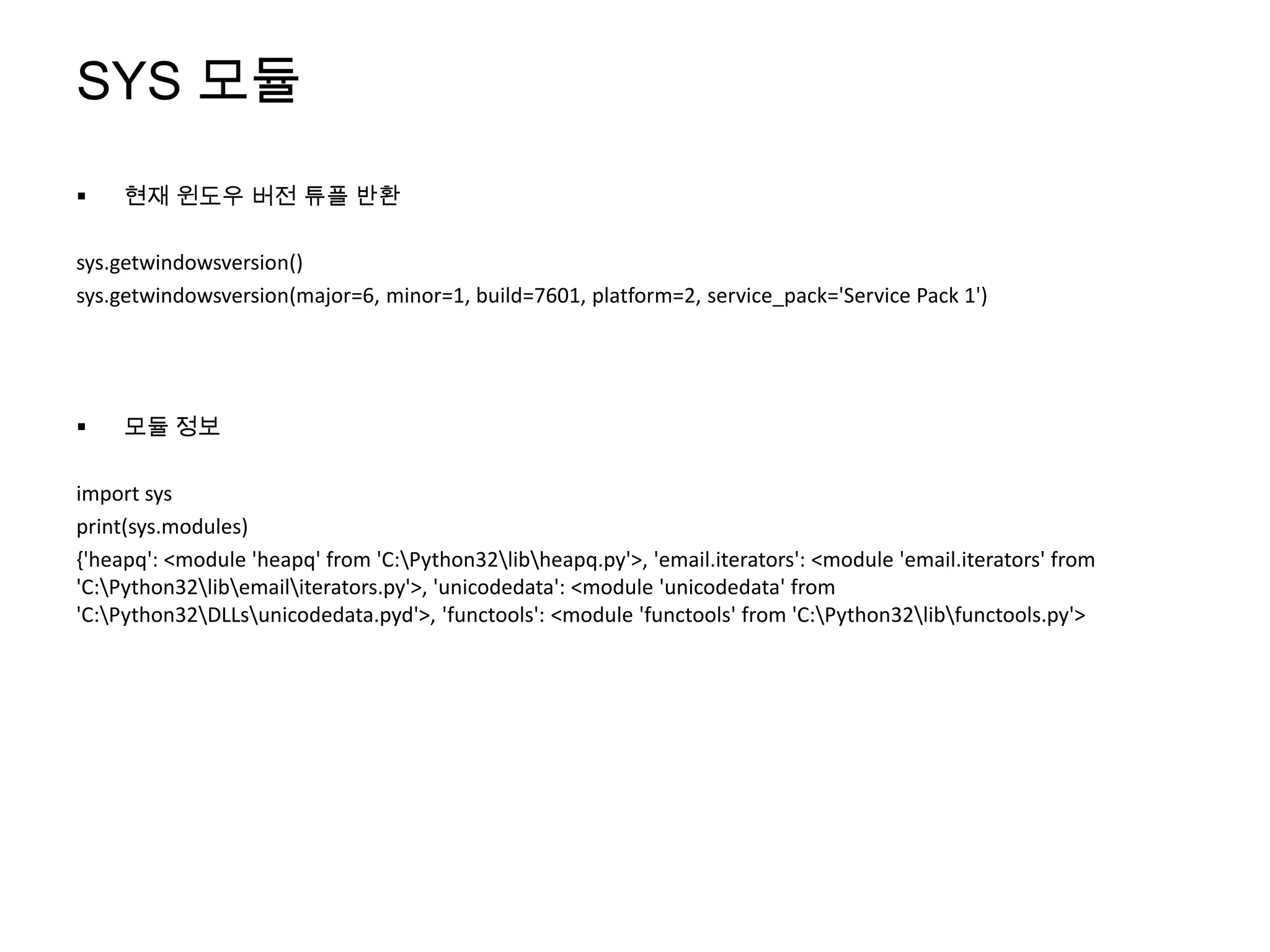 SYS 모듈
    현재 윈도우 버전 튜플 반환

sys.getwindowsversion()
sys.getwindowsversion(major=6, minor=1, build=7601, platform=2, service_pack='Service Pack 1')




    모듈 정보

import sys
print(sys.modules)
{'heapq': <module 'heapq' from 'C:Python32libheapq.py'>, 'email.iterators': <module 'email.iterators' from
'C:Python32libemailiterators.py'>, 'unicodedata': <module 'unicodedata' from
'C:Python32DLLsunicodedata.pyd'>, 'functools': <module 'functools' from 'C:Python32libfunctools.py'>
 
