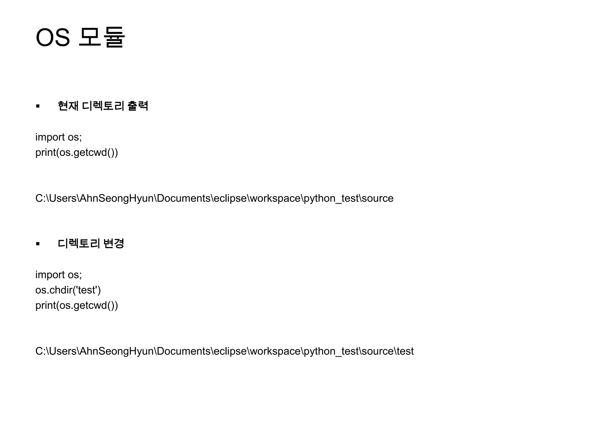 OS 모듈

   현재 디렉토리 출력

import os;
print(os.getcwd())



C:UsersAhnSeongHyunDocumentseclipseworkspacepython_testsource



   디렉토리 변경

import os;
os.chdir('test')
print(os.getcwd())



C:UsersAhnSeongHyunDocumentseclipseworkspacepython_testsourcetest
 