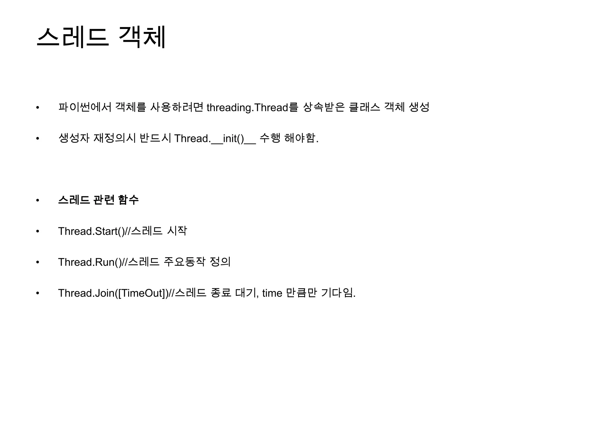 스레드 객체

•   파이썬에서 객체를 사용하려면 threading.Thread를 상속받은 클래스 객체 생성

•   생성자 재정의시 반드시 Thread.__init()__ 수행 해야함.




•   스레드 관련 함수

•   Thread.Start()//스레드 시작

•   Thread.Run()//스레드 주요동작 정의

•   Thread.Join([TimeOut])//스레드 종료 대기, time 만큼만 기다임.
 