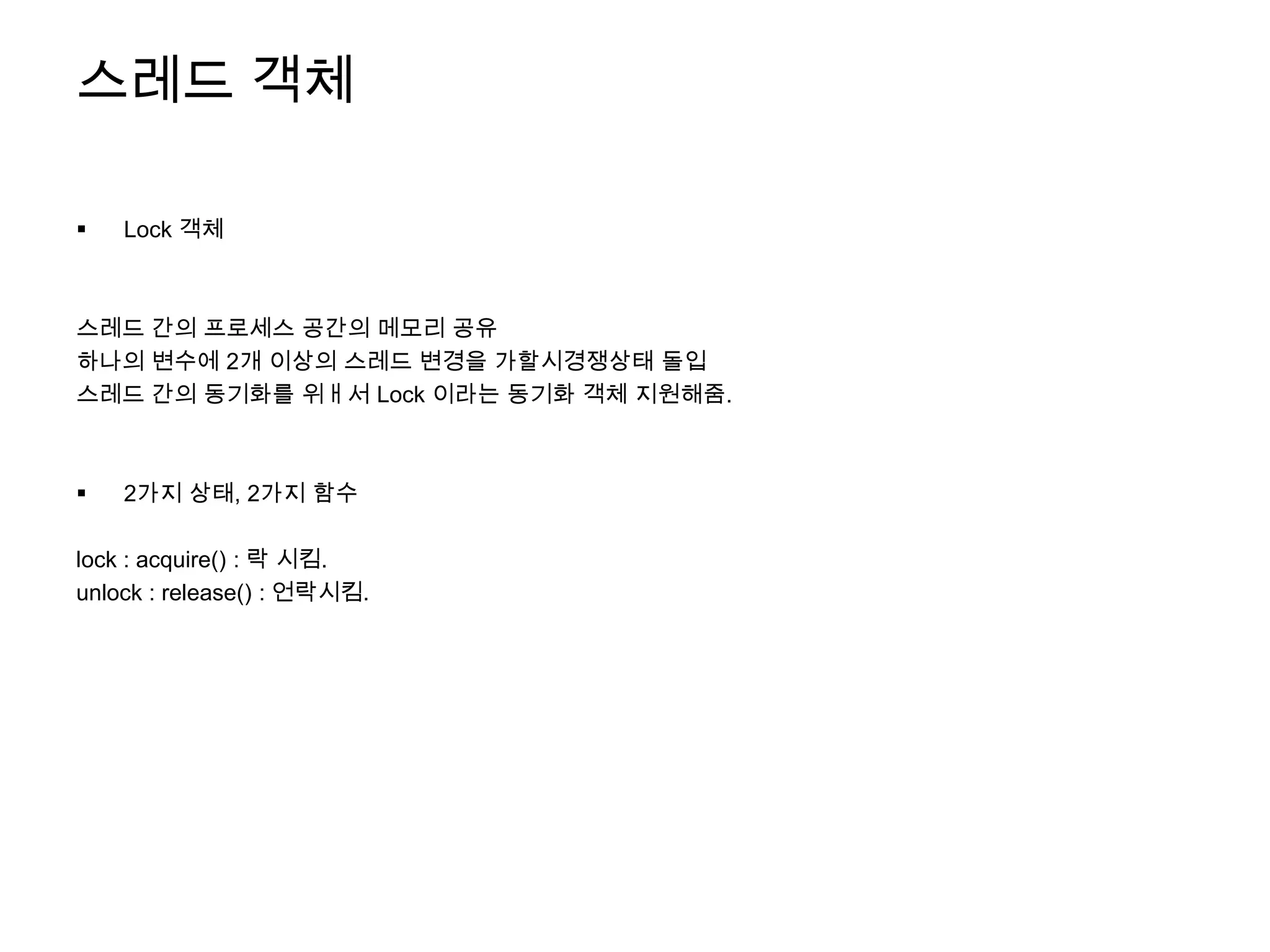 스레드 객체

   Lock 객체



스레드 간의 프로세스 공간의 메모리 공유
하나의 변수에 2개 이상의 스레드 변경을 가할시경쟁상태 돌입
스레드 간의 동기화를 위ㅐ서 Lock 이라는 동기화 객체 지원해줌.



   2가지 상태, 2가지 함수

lock : acquire() : 락 시킴.
unlock : release() : 언락시킴.
 