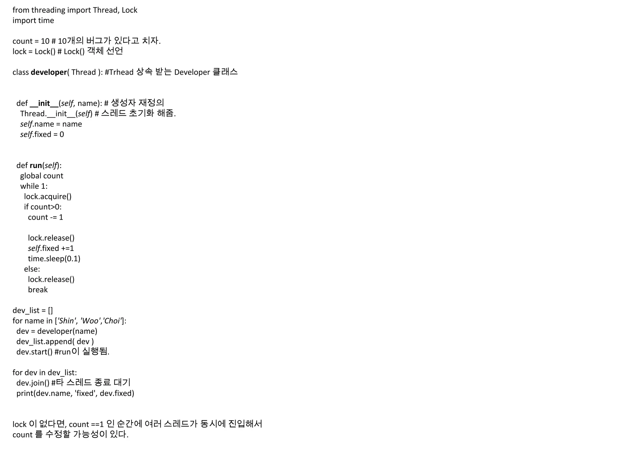 from threading import Thread, Lock
import time

count = 10 # 10개의 버그가 있다고 치자.
lock = Lock() # Lock() 객체 선언

class developer( Thread ): #Trhead 상속 받는 Developer 클래스


 def __init__(self, name): # 생성자 재정의
  Thread.__init__(self) # 스레드 초기화 해줌.
  self.name = name
  self.fixed = 0


 def run(self):
  global count
  while 1:
   lock.acquire()
   if count>0:
     count -= 1

    lock.release()
    self.fixed +=1
    time.sleep(0.1)
   else:
    lock.release()
    break

dev_list = []
for name in ['Shin', 'Woo','Choi']:
 dev = developer(name)
 dev_list.append( dev )
 dev.start() #run이 실행됨.

for dev in dev_list:
 dev.join() #타 스레드 종료 대기
 print(dev.name, 'fixed', dev.fixed)


lock 이 없다면, count ==1 인 순간에 여러 스레드가 동시에 진입해서
count 를 수정할 가능성이 있다.
 