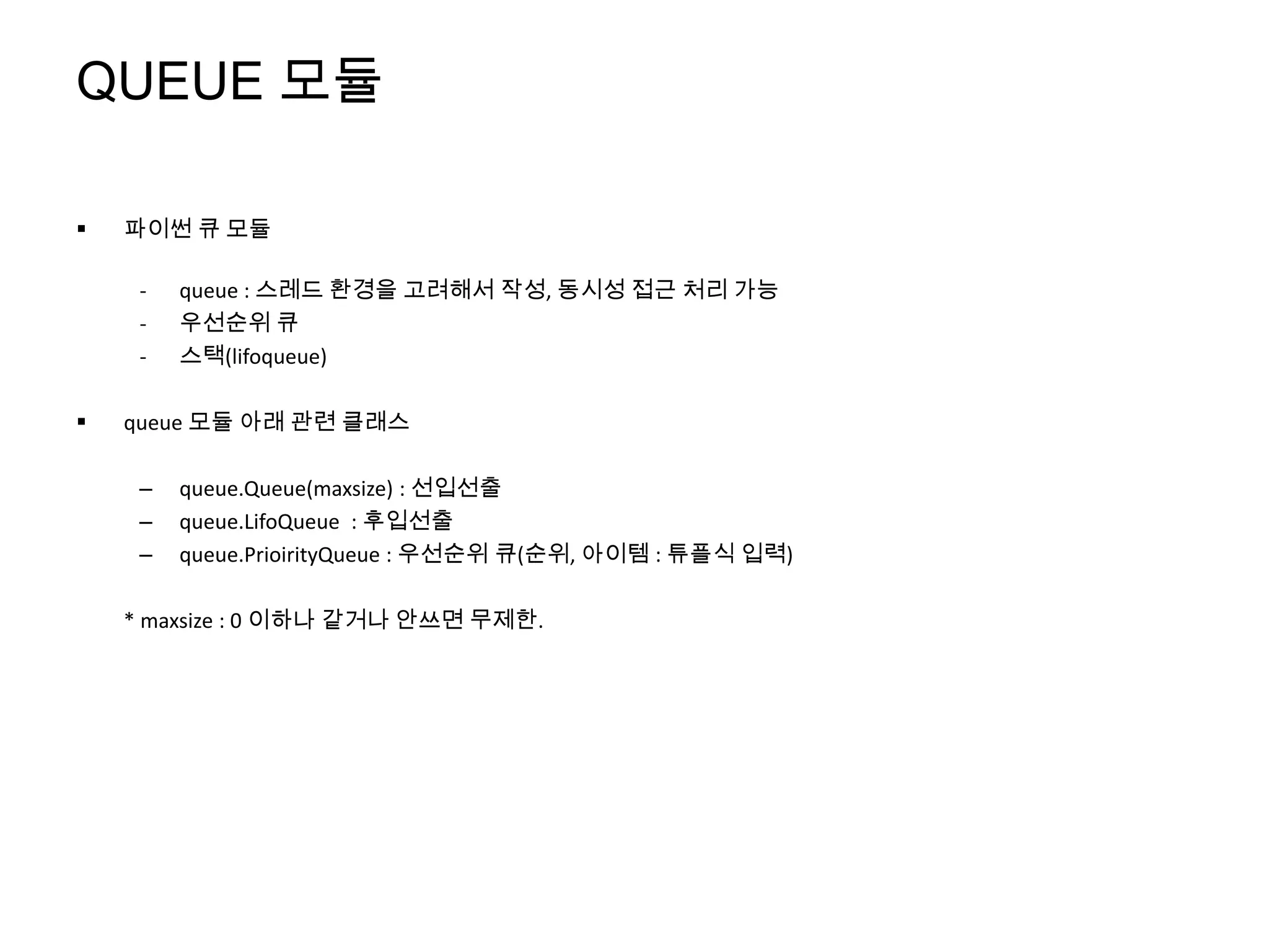 QUEUE 모듈

   파이썬 큐 모듈

     -   queue : 스레드 환경을 고려해서 작성, 동시성 접근 처리 가능
     -   우선순위 큐
     -   스택(lifoqueue)

   queue 모듈 아래 관련 클래스

     –   queue.Queue(maxsize) : 선입선출
     –   queue.LifoQueue : 후입선출
     –   queue.PrioirityQueue : 우선순위 큐(순위, 아이템 : 튜플식 입력)

    * maxsize : 0 이하나 같거나 안쓰면 무제한.
 