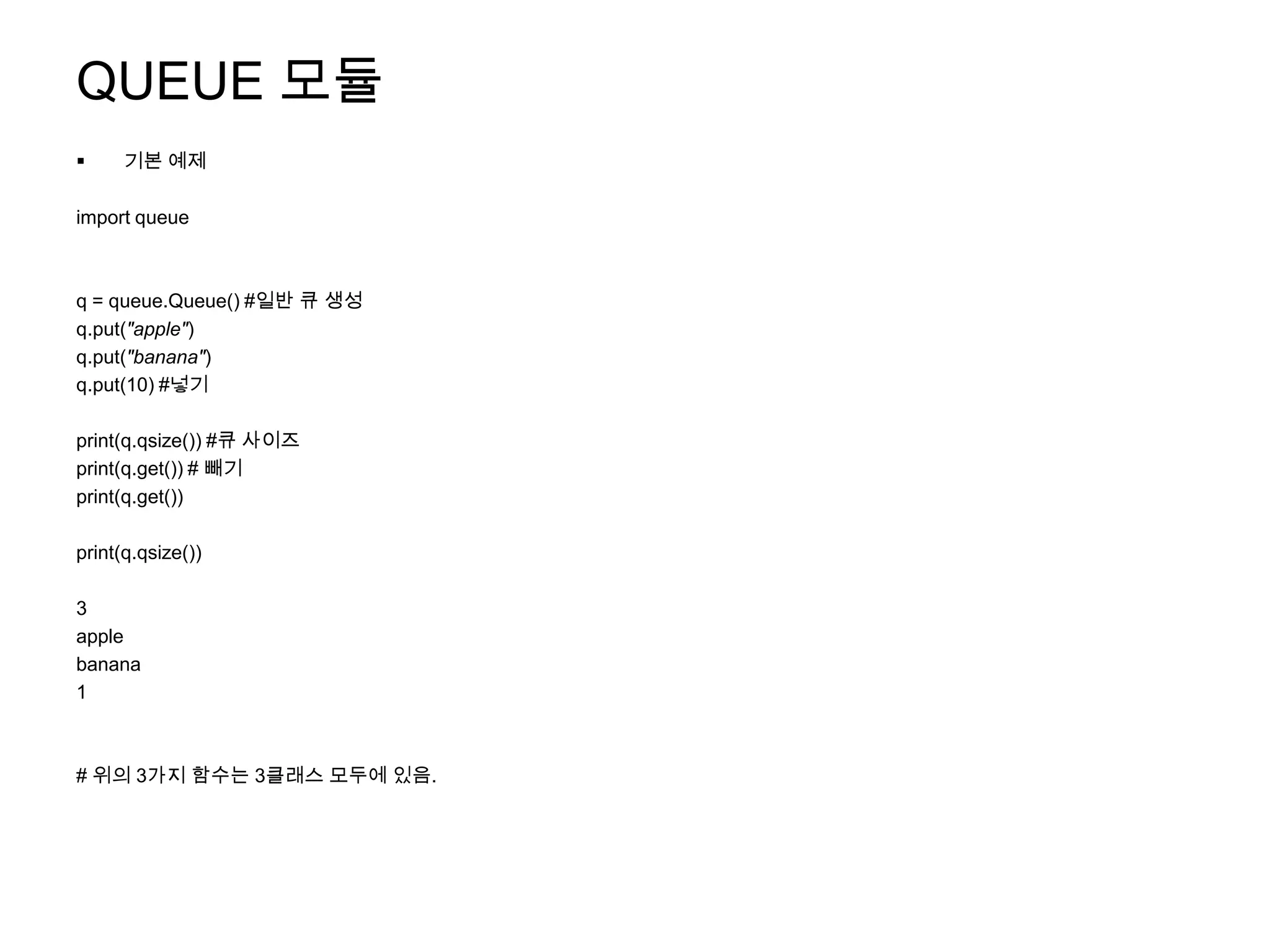 QUEUE 모듈
     기본 예제

import queue



q = queue.Queue() #일반 큐 생성
q.put("apple")
q.put("banana")
q.put(10) #넣기

print(q.qsize()) #큐 사이즈
print(q.get()) # 빼기
print(q.get())

print(q.qsize())

3
apple
banana
1



# 위의 3가지 함수는 3클래스 모두에 있음.
 
