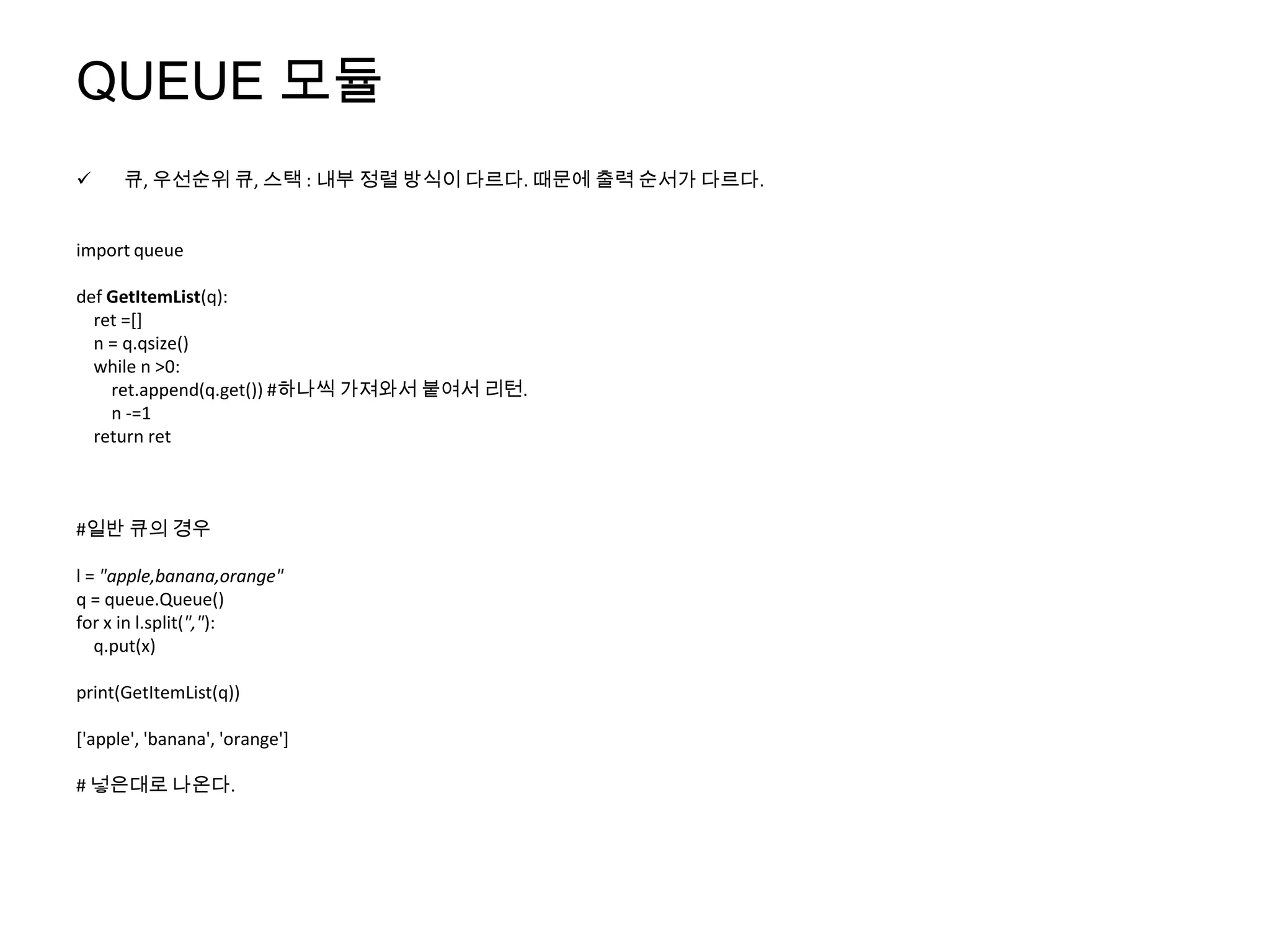 QUEUE 모듈
     큐, 우선순위 큐, 스택 : 내부 정렬 방식이 다르다. 때문에 출력 순서가 다르다.


import queue

def GetItemList(q):
  ret =[]
  n = q.qsize()
  while n >0:
    ret.append(q.get()) #하나씩 가져와서 붙여서 리턴.
    n -=1
  return ret



#일반 큐의 경우

l = "apple,banana,orange"
q = queue.Queue()
for x in l.split(","):
   q.put(x)

print(GetItemList(q))

['apple', 'banana', 'orange']

# 넣은대로 나온다.
 