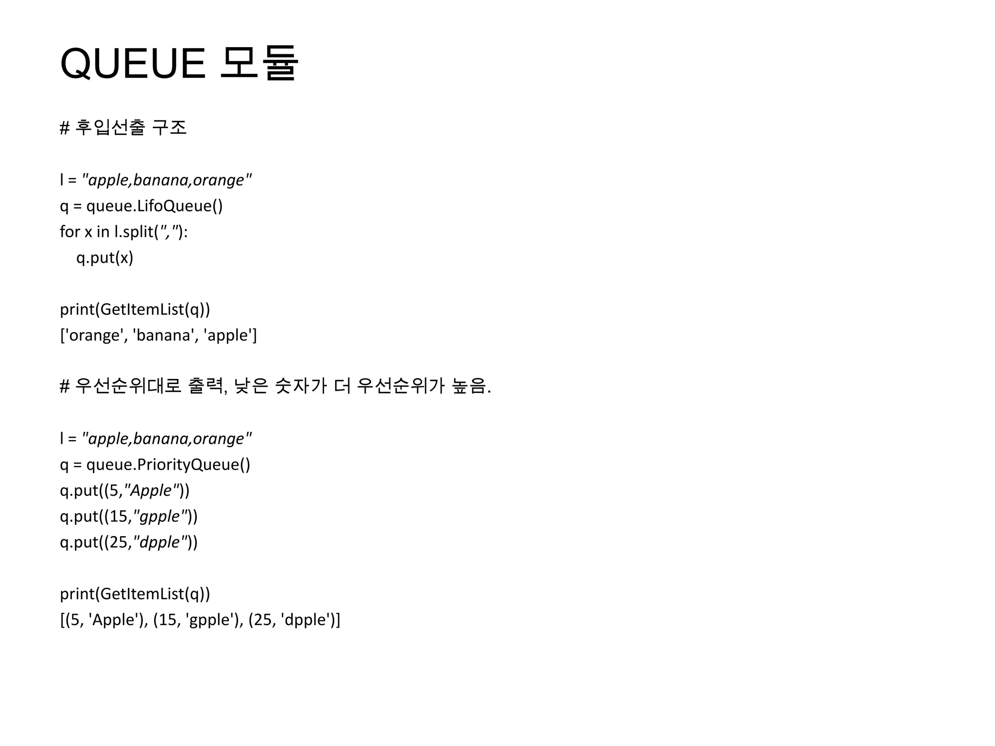 QUEUE 모듈
# 후입선출 구조

l = "apple,banana,orange"
q = queue.LifoQueue()
for x in l.split(","):
   q.put(x)

print(GetItemList(q))
['orange', 'banana', 'apple']

# 우선순위대로 출력, 낮은 숫자가 더 우선순위가 높음.

l = "apple,banana,orange"
q = queue.PriorityQueue()
q.put((5,"Apple"))
q.put((15,"gpple"))
q.put((25,"dpple"))

print(GetItemList(q))
[(5, 'Apple'), (15, 'gpple'), (25, 'dpple')]
 