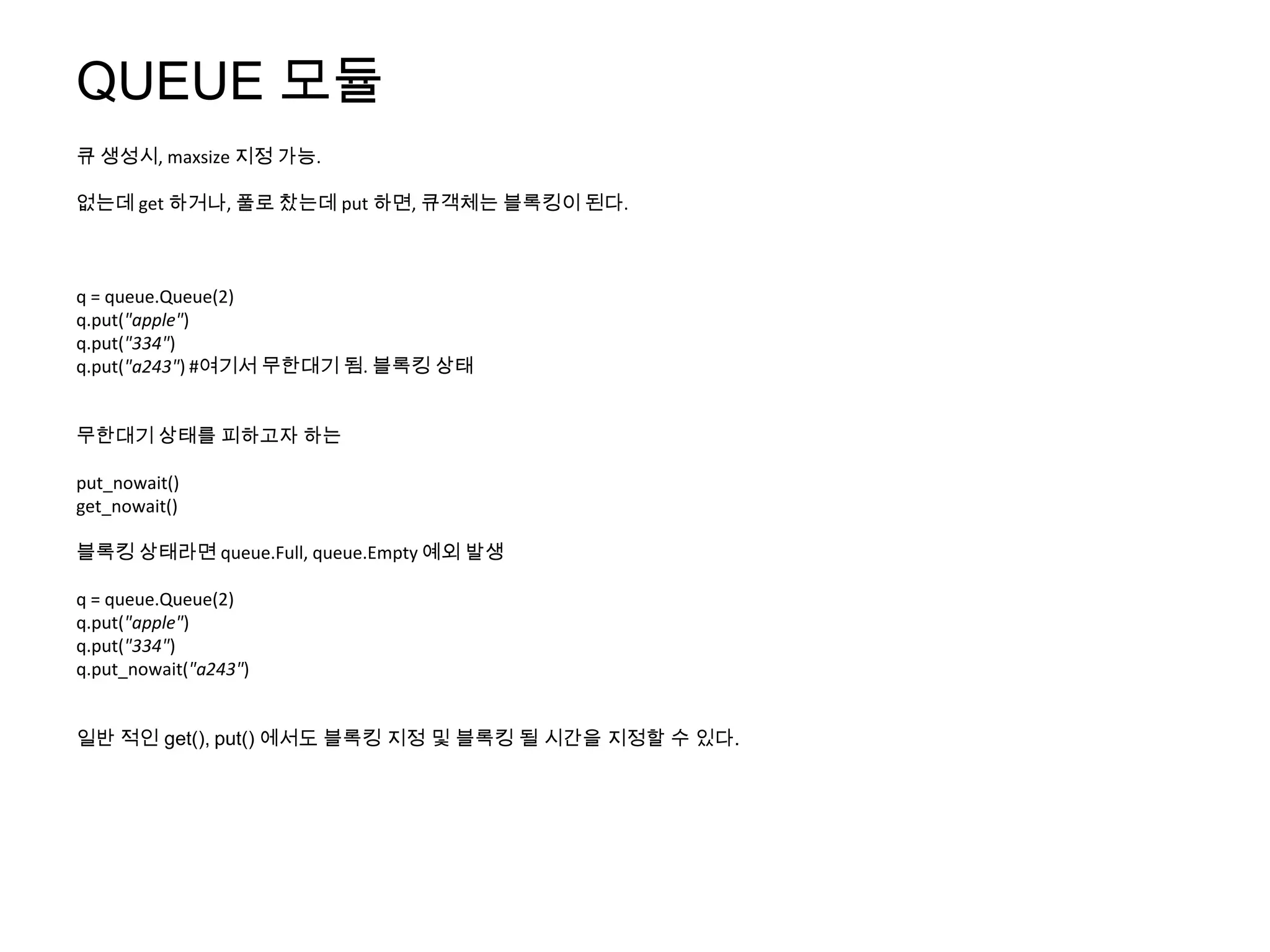 QUEUE 모듈
큐 생성시, maxsize 지정 가능.

없는데 get 하거나, 풀로 찼는데 put 하면, 큐객체는 블록킹이 된다.



q = queue.Queue(2)
q.put("apple")
q.put("334")
q.put("a243") #여기서 무한대기 됨. 블록킹 상태


무한대기 상태를 피하고자 하는

put_nowait()
get_nowait()

블록킹 상태라면 queue.Full, queue.Empty 예외 발생

q = queue.Queue(2)
q.put("apple")
q.put("334")
q.put_nowait("a243")


일반 적인 get(), put() 에서도 블록킹 지정 및 블록킹 될 시간을 지정할 수 있다.
 