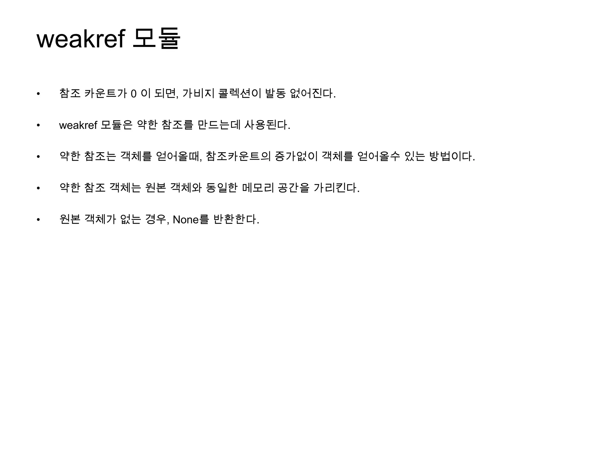 weakref 모듈
•   참조 카운트가 0 이 되면, 가비지 콜렉션이 발동 없어진다.

•   weakref 모듈은 약한 참조를 만드는데 사용된다.

•   약한 참조는 객체를 얻어올때, 참조카운트의 증가없이 객체를 얻어올수 있는 방법이다.

•   약한 참조 객체는 원본 객체와 동일한 메모리 공간을 가리킨다.

•   원본 객체가 없는 경우, None를 반환한다.
 