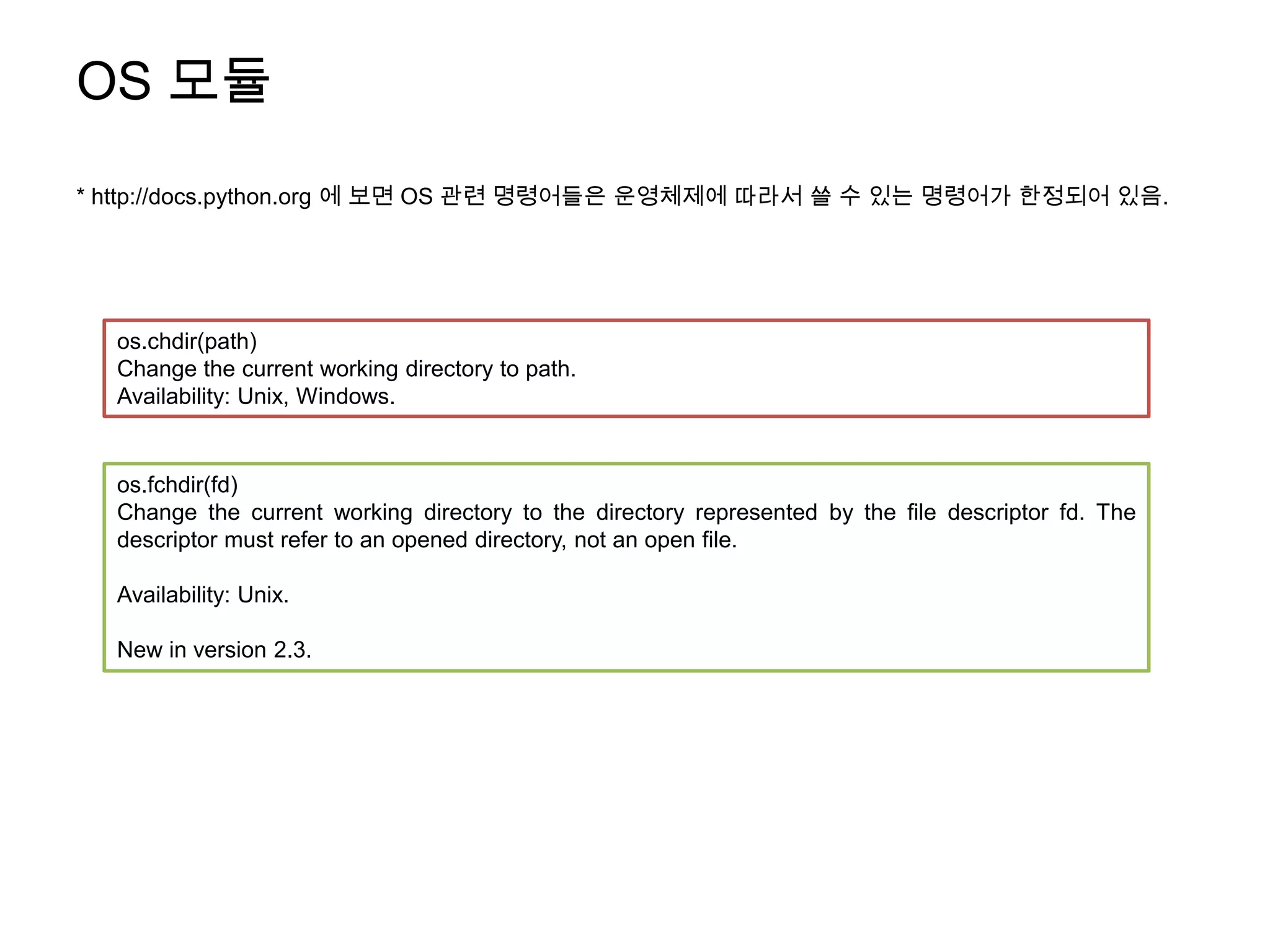 OS 모듈
* http://docs.python.org 에 보면 OS 관련 명령어들은 운영체제에 따라서 쓸 수 있는 명령어가 한정되어 있음.




  os.chdir(path)
  Change the current working directory to path.
  Availability: Unix, Windows.


  os.fchdir(fd)
  Change the current working directory to the directory represented by the file descriptor fd. The
  descriptor must refer to an opened directory, not an open file.

  Availability: Unix.

  New in version 2.3.
 