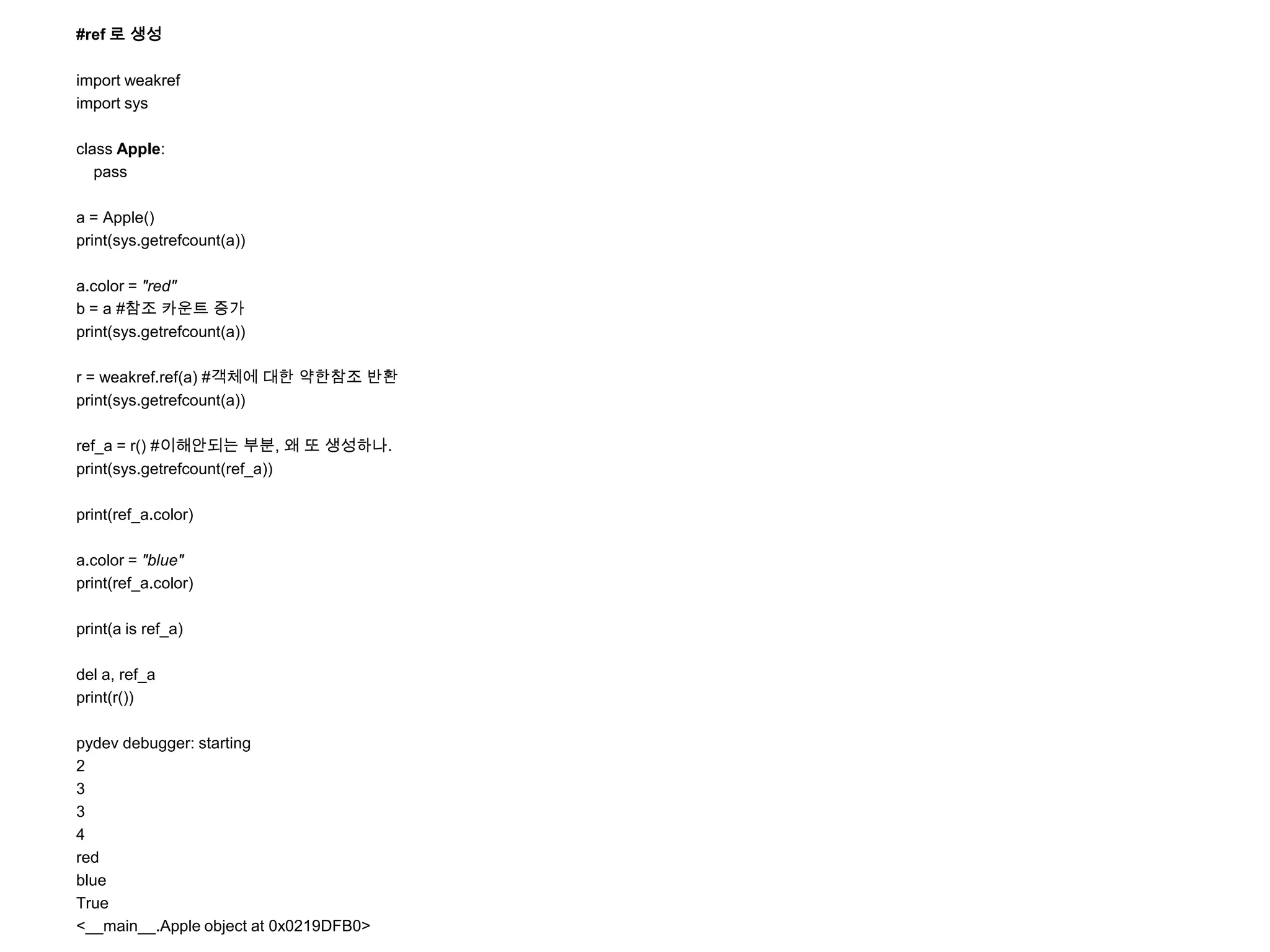 #ref 로 생성

import weakref
import sys

class Apple:
   pass

a = Apple()
print(sys.getrefcount(a))

a.color = "red"
b = a #참조 카운트 증가
print(sys.getrefcount(a))

r = weakref.ref(a) #객체에 대한 약한참조 반환
print(sys.getrefcount(a))

ref_a = r() #이해안되는 부분, 왜 또 생성하나.
print(sys.getrefcount(ref_a))

print(ref_a.color)

a.color = "blue"
print(ref_a.color)

print(a is ref_a)

del a, ref_a
print(r())

pydev debugger: starting
2
3
3
4
red
blue
True
<__main__.Apple object at 0x0219DFB0>
 