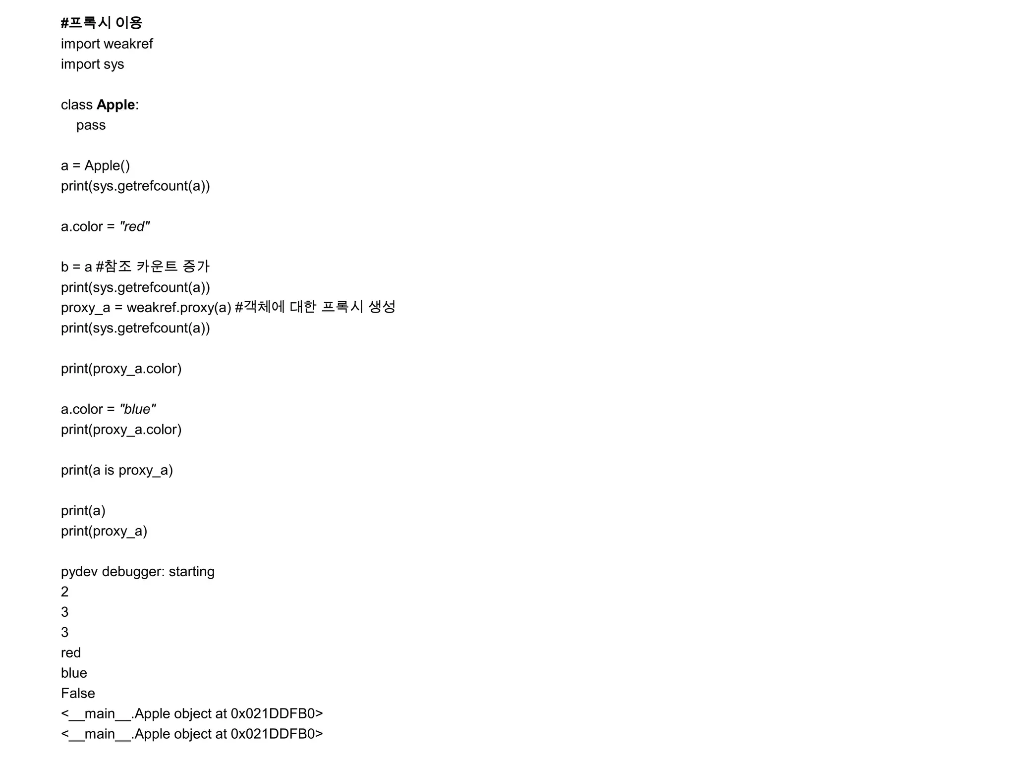 #프록시 이용
import weakref
import sys

class Apple:
   pass

a = Apple()
print(sys.getrefcount(a))

a.color = "red"

b = a #참조 카운트 증가
print(sys.getrefcount(a))
proxy_a = weakref.proxy(a) #객체에 대한 프록시 생성
print(sys.getrefcount(a))

print(proxy_a.color)

a.color = "blue"
print(proxy_a.color)

print(a is proxy_a)

print(a)
print(proxy_a)

pydev debugger: starting
2
3
3
red
blue
False
<__main__.Apple object at 0x021DDFB0>
<__main__.Apple object at 0x021DDFB0>
 