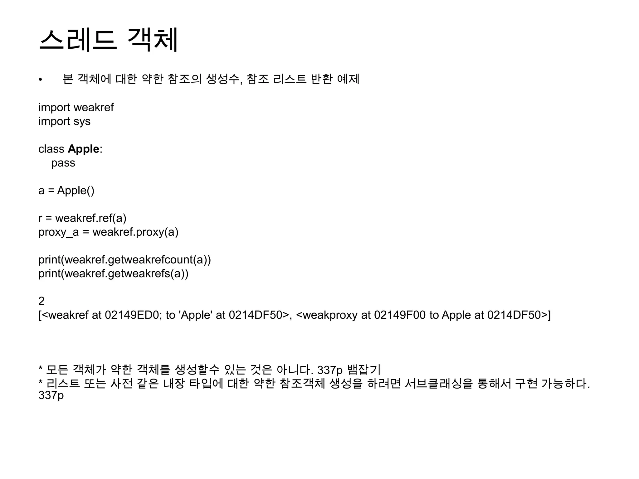 스레드 객체
•   본 객체에 대한 약한 참조의 생성수, 참조 리스트 반환 예제

import weakref
import sys

class Apple:
   pass

a = Apple()

r = weakref.ref(a)
proxy_a = weakref.proxy(a)

print(weakref.getweakrefcount(a))
print(weakref.getweakrefs(a))

2
[<weakref at 02149ED0; to 'Apple' at 0214DF50>, <weakproxy at 02149F00 to Apple at 0214DF50>]



* 모든 객체가 약한 객체를 생성할수 있는 것은 아니다. 337p 뱀잡기
* 리스트 또는 사전 같은 내장 타입에 대한 약한 참조객체 생성을 하려면 서브클래싱을 통해서 구현 가능하다.
337p
 