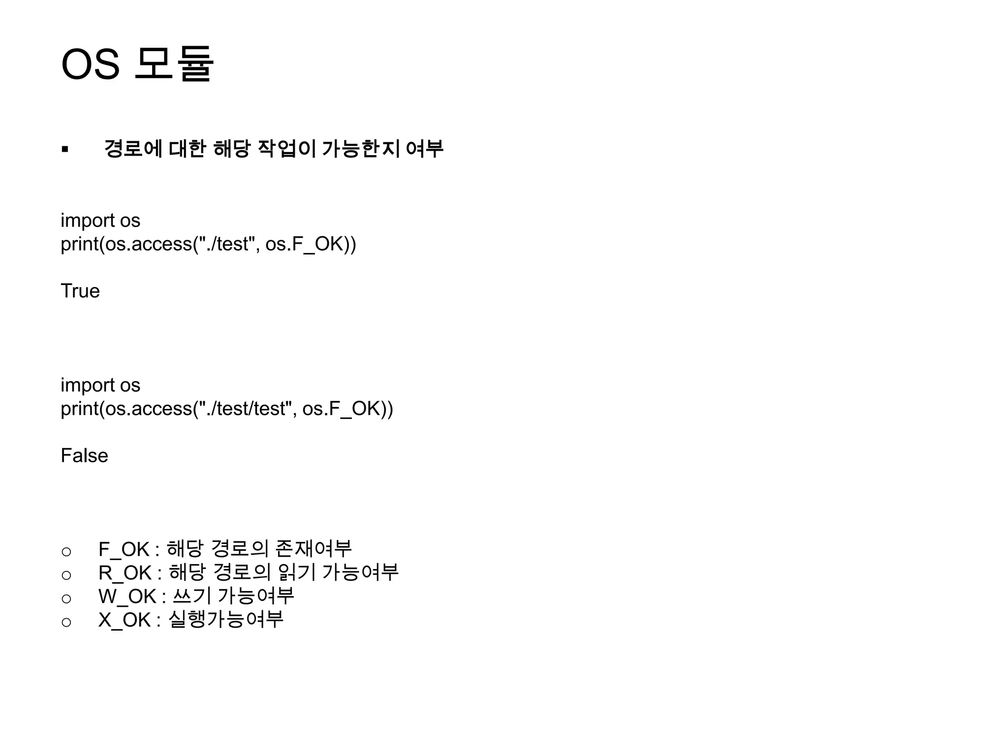 OS 모듈
      경로에 대한 해당 작업이 가능한지 여부


import os
print(os.access("./test", os.F_OK))

True



import os
print(os.access("./test/test", os.F_OK))

False



o   F_OK : 해당 경로의 존재여부
o   R_OK : 해당 경로의 읽기 가능여부
o   W_OK : 쓰기 가능여부
o   X_OK : 실행가능여부
 