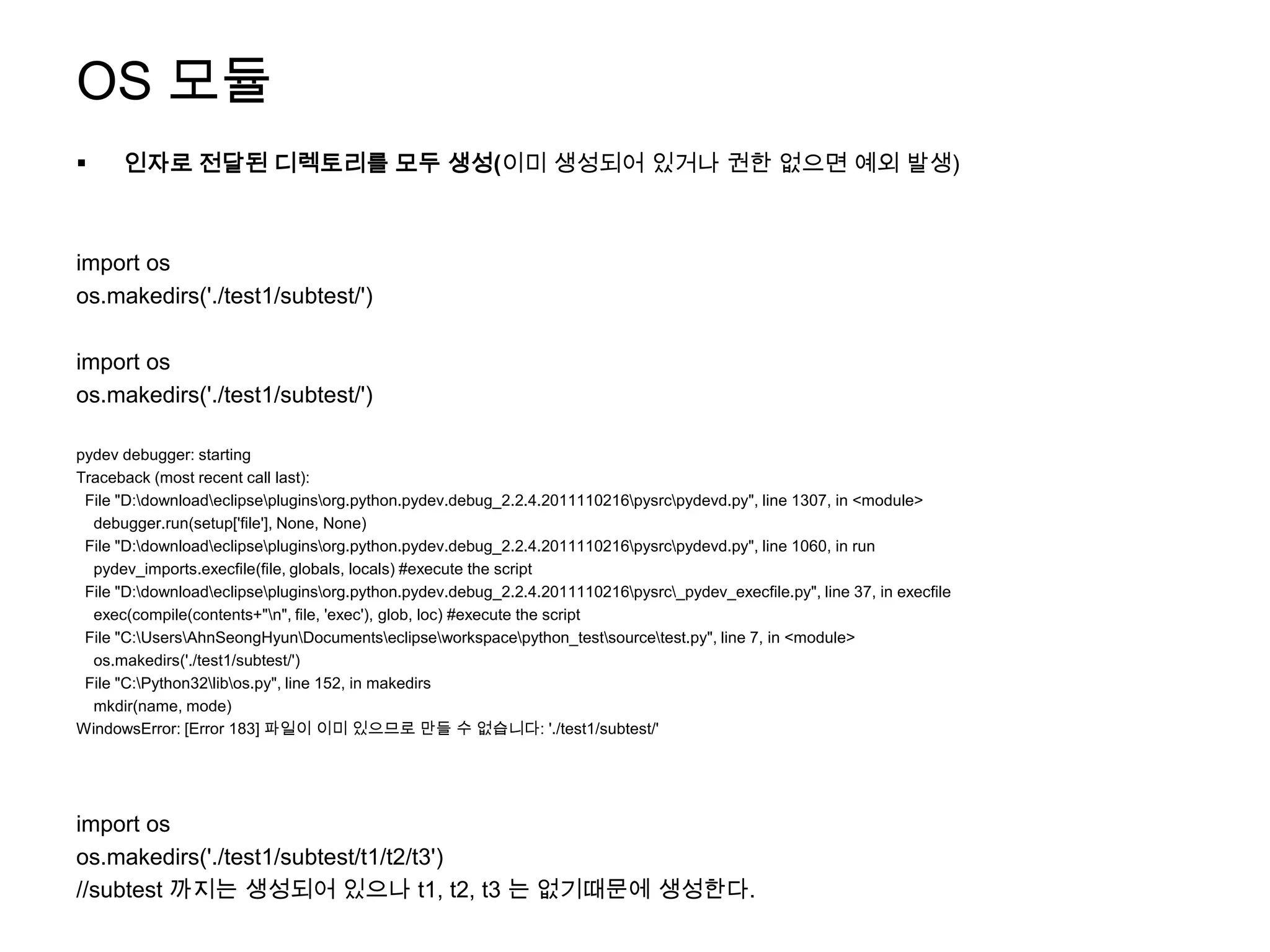 OS 모듈
     인자로 전달된 디렉토리를 모두 생성(이미 생성되어 있거나 권한 없으면 예외 발생)



import os
os.makedirs('./test1/subtest/')

import os
os.makedirs('./test1/subtest/')

pydev debugger: starting
Traceback (most recent call last):
 File "D:downloadeclipsepluginsorg.python.pydev.debug_2.2.4.2011110216pysrcpydevd.py", line 1307, in <module>
  debugger.run(setup['file'], None, None)
 File "D:downloadeclipsepluginsorg.python.pydev.debug_2.2.4.2011110216pysrcpydevd.py", line 1060, in run
  pydev_imports.execfile(file, globals, locals) #execute the script
 File "D:downloadeclipsepluginsorg.python.pydev.debug_2.2.4.2011110216pysrc_pydev_execfile.py", line 37, in execfile
  exec(compile(contents+"n", file, 'exec'), glob, loc) #execute the script
 File "C:UsersAhnSeongHyunDocumentseclipseworkspacepython_testsourcetest.py", line 7, in <module>
  os.makedirs('./test1/subtest/')
 File "C:Python32libos.py", line 152, in makedirs
  mkdir(name, mode)
WindowsError: [Error 183] 파일이 이미 있으므로 만들 수 없습니다: './test1/subtest/'




import os
os.makedirs('./test1/subtest/t1/t2/t3')
//subtest 까지는 생성되어 있으나 t1, t2, t3 는 없기때문에 생성한다.
 