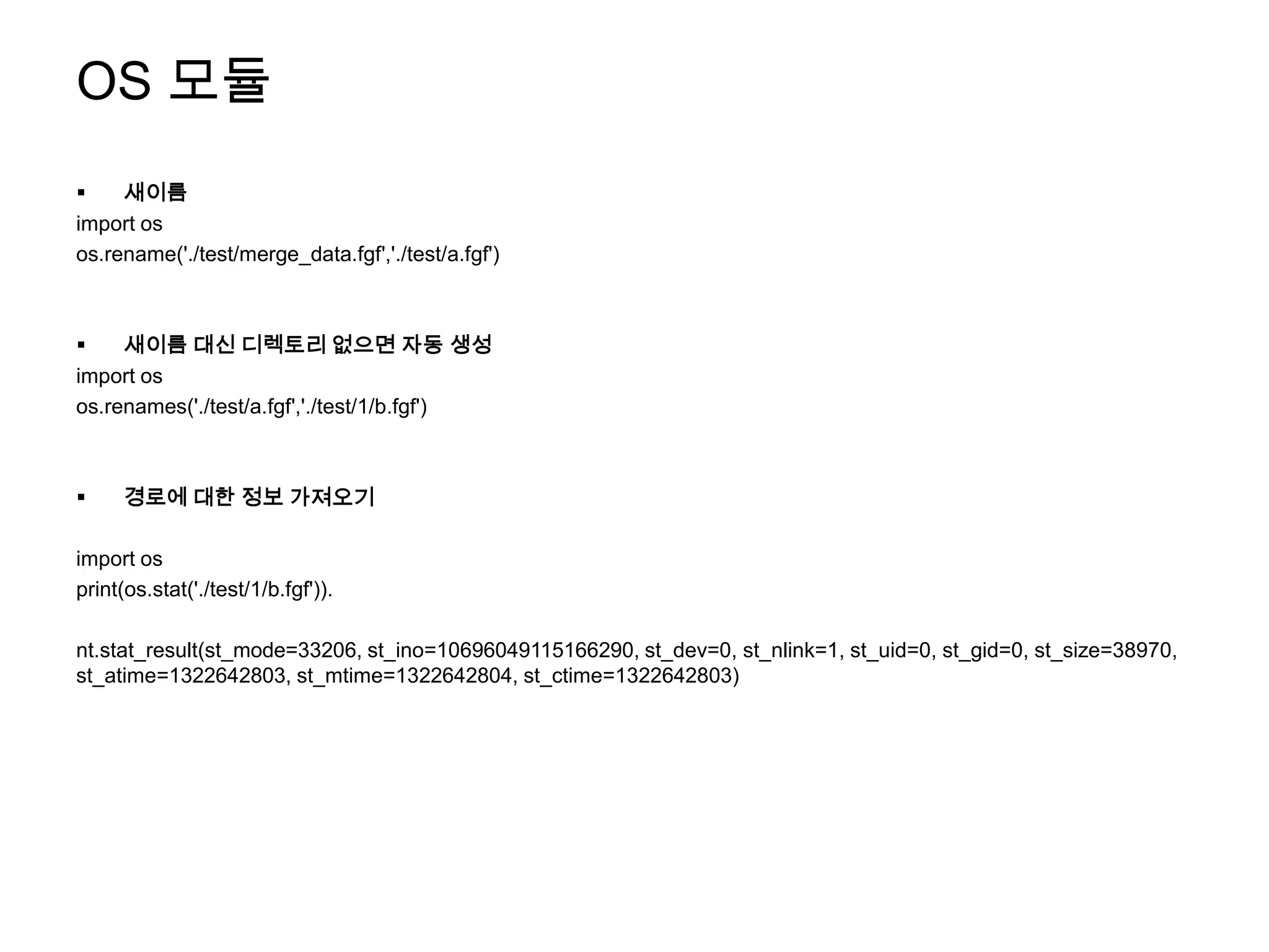 OS 모듈
    새이름
import os
os.rename('./test/merge_data.fgf','./test/a.fgf')



    새이름 대신 디렉토리 없으면 자동 생성
import os
os.renames('./test/a.fgf','./test/1/b.fgf')



     경로에 대한 정보 가져오기

import os
print(os.stat('./test/1/b.fgf')).

nt.stat_result(st_mode=33206, st_ino=10696049115166290, st_dev=0, st_nlink=1, st_uid=0, st_gid=0, st_size=38970,
st_atime=1322642803, st_mtime=1322642804, st_ctime=1322642803)
 