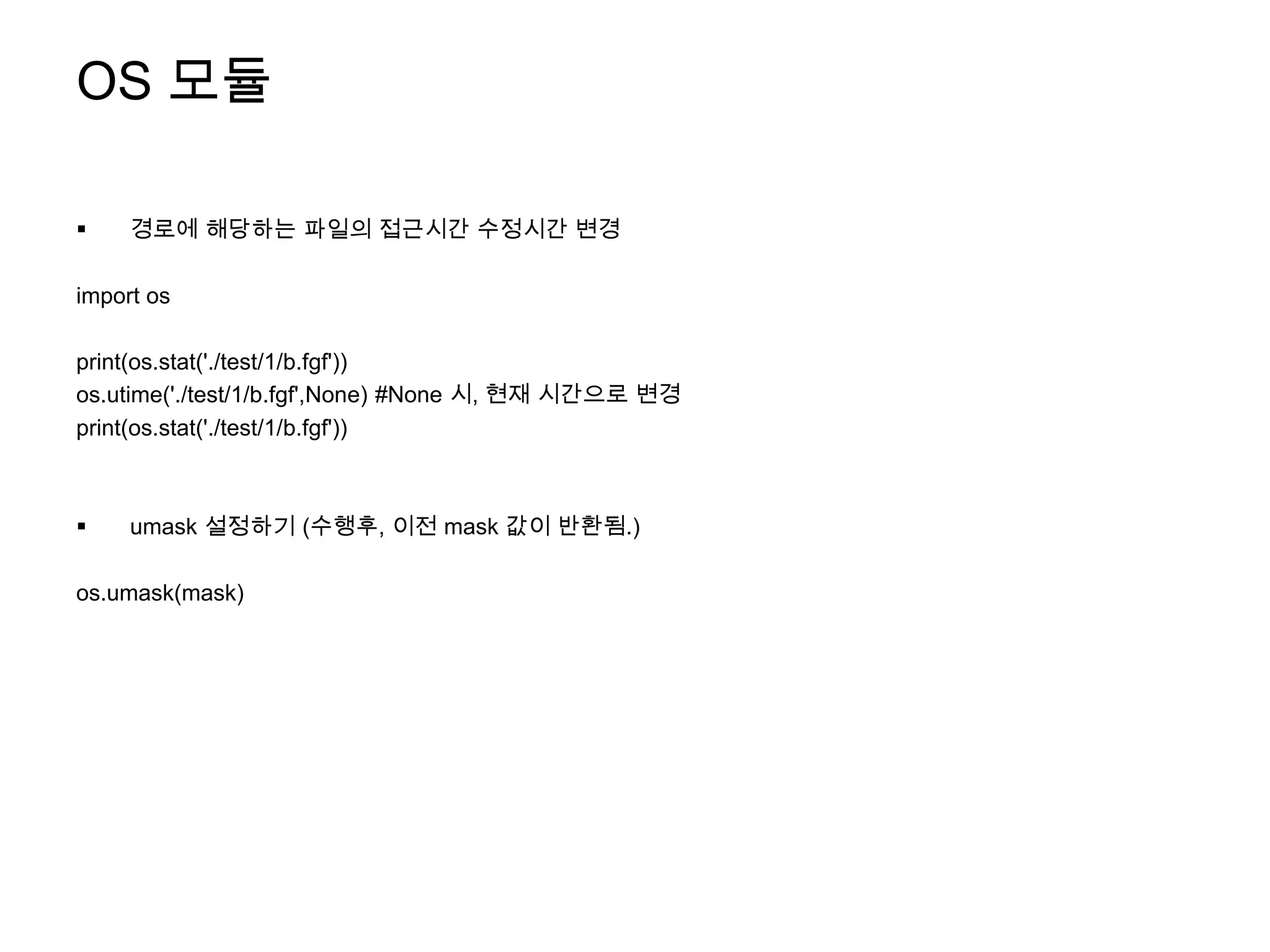 OS 모듈

    경로에 해당하는 파일의 접근시간 수정시간 변경

import os

print(os.stat('./test/1/b.fgf'))
os.utime('./test/1/b.fgf',None) #None 시, 현재 시간으로 변경
print(os.stat('./test/1/b.fgf'))



    umask 설정하기 (수행후, 이전 mask 값이 반환됨.)

os.umask(mask)
 