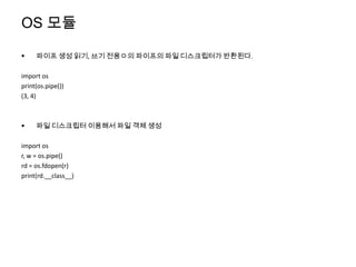 OS 모듈

    파이프 생성 읽기, 쓰기 전용ㅇ의 파이프의 파일 디스크립터가 반환된다.

import os
print(os.pipe())
(3, 4)



    파일 디스크립터 이용해서 파일 객체 생성

import os
r, w = os.pipe()
rd = os.fdopen(r)
print(rd.__class__)
 