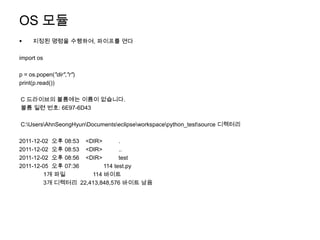OS 모듈
    지정된 명령을 수행하여, 파이프를 연다

import os

p = os.popen("dir","r")
print(p.read())

C 드라이브의 볼륨에는 이름이 없습니다.
볼륨 일련 번호: 6E97-6D43

C:UsersAhnSeongHyunDocumentseclipseworkspacepython_testsource 디렉터리

2011-12-02 오후 08:53 <DIR>       .
2011-12-02 오후 08:53 <DIR>       ..
2011-12-02 오후 08:56 <DIR>       test
2011-12-05 오후 07:36       114 test.py
        1개 파일         114 바이트
        3개 디렉터리 22,413,848,576 바이트 남음
 
