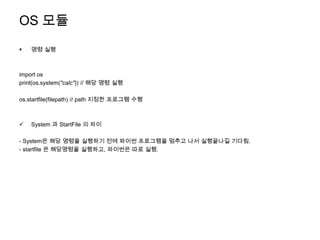 OS 모듈
   명령 실행



import os
print(os.system("calc")) // 해당 명령 실행

os.startfile(filepath) // path 지정한 프로그램 수행



   System 과 StartFile 의 차이

- System은 해당 명령을 실행하기 전에 파이썬 프로그램을 멈추고 나서 실행끝나길 기다림.
- startfile 은 해당명령을 실행하고, 파이썬은 따로 실행.
 