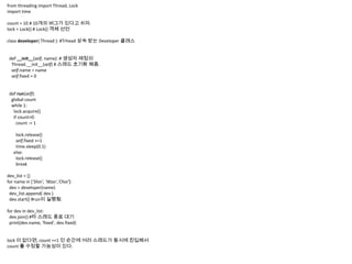 from threading import Thread, Lock
import time

count = 10 # 10개의 버그가 있다고 치자.
lock = Lock() # Lock() 객체 선언

class developer( Thread ): #Trhead 상속 받는 Developer 클래스


 def __init__(self, name): # 생성자 재정의
  Thread.__init__(self) # 스레드 초기화 해줌.
  self.name = name
  self.fixed = 0


 def run(self):
  global count
  while 1:
   lock.acquire()
   if count>0:
     count -= 1

    lock.release()
    self.fixed +=1
    time.sleep(0.1)
   else:
    lock.release()
    break

dev_list = []
for name in ['Shin', 'Woo','Choi']:
 dev = developer(name)
 dev_list.append( dev )
 dev.start() #run이 실행됨.

for dev in dev_list:
 dev.join() #타 스레드 종료 대기
 print(dev.name, 'fixed', dev.fixed)


lock 이 없다면, count ==1 인 순간에 여러 스레드가 동시에 진입해서
count 를 수정할 가능성이 있다.
 