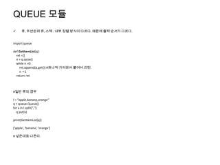 QUEUE 모듈
     큐, 우선순위 큐, 스택 : 내부 정렬 방식이 다르다. 때문에 출력 순서가 다르다.


import queue

def GetItemList(q):
  ret =[]
  n = q.qsize()
  while n >0:
    ret.append(q.get()) #하나씩 가져와서 붙여서 리턴.
    n -=1
  return ret



#일반 큐의 경우

l = "apple,banana,orange"
q = queue.Queue()
for x in l.split(","):
   q.put(x)

print(GetItemList(q))

['apple', 'banana', 'orange']

# 넣은대로 나온다.
 