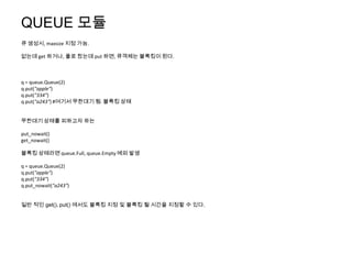 QUEUE 모듈
큐 생성시, maxsize 지정 가능.

없는데 get 하거나, 풀로 찼는데 put 하면, 큐객체는 블록킹이 된다.



q = queue.Queue(2)
q.put("apple")
q.put("334")
q.put("a243") #여기서 무한대기 됨. 블록킹 상태


무한대기 상태를 피하고자 하는

put_nowait()
get_nowait()

블록킹 상태라면 queue.Full, queue.Empty 예외 발생

q = queue.Queue(2)
q.put("apple")
q.put("334")
q.put_nowait("a243")


일반 적인 get(), put() 에서도 블록킹 지정 및 블록킹 될 시간을 지정할 수 있다.
 