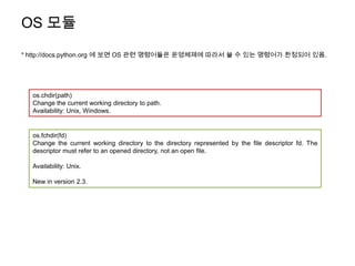 OS 모듈
* http://docs.python.org 에 보면 OS 관련 명령어들은 운영체제에 따라서 쓸 수 있는 명령어가 한정되어 있음.




  os.chdir(path)
  Change the current working directory to path.
  Availability: Unix, Windows.


  os.fchdir(fd)
  Change the current working directory to the directory represented by the file descriptor fd. The
  descriptor must refer to an opened directory, not an open file.

  Availability: Unix.

  New in version 2.3.
 