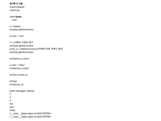#프록시 이용
import weakref
import sys

class Apple:
   pass

a = Apple()
print(sys.getrefcount(a))

a.color = "red"

b = a #참조 카운트 증가
print(sys.getrefcount(a))
proxy_a = weakref.proxy(a) #객체에 대한 프록시 생성
print(sys.getrefcount(a))

print(proxy_a.color)

a.color = "blue"
print(proxy_a.color)

print(a is proxy_a)

print(a)
print(proxy_a)

pydev debugger: starting
2
3
3
red
blue
False
<__main__.Apple object at 0x021DDFB0>
<__main__.Apple object at 0x021DDFB0>
 