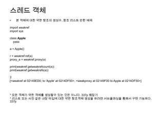스레드 객체
•   본 객체에 대한 약한 참조의 생성수, 참조 리스트 반환 예제

import weakref
import sys

class Apple:
   pass

a = Apple()

r = weakref.ref(a)
proxy_a = weakref.proxy(a)

print(weakref.getweakrefcount(a))
print(weakref.getweakrefs(a))

2
[<weakref at 02149ED0; to 'Apple' at 0214DF50>, <weakproxy at 02149F00 to Apple at 0214DF50>]



* 모든 객체가 약한 객체를 생성할수 있는 것은 아니다. 337p 뱀잡기
* 리스트 또는 사전 같은 내장 타입에 대한 약한 참조객체 생성을 하려면 서브클래싱을 통해서 구현 가능하다.
337p
 