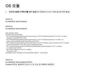 OS 모듈
     인자로 전달된 디렉토리를 모두 생성(이미 생성되어 있거나 권한 없으면 예외 발생)



import os
os.makedirs('./test1/subtest/')

import os
os.makedirs('./test1/subtest/')

pydev debugger: starting
Traceback (most recent call last):
 File "D:downloadeclipsepluginsorg.python.pydev.debug_2.2.4.2011110216pysrcpydevd.py", line 1307, in <module>
  debugger.run(setup['file'], None, None)
 File "D:downloadeclipsepluginsorg.python.pydev.debug_2.2.4.2011110216pysrcpydevd.py", line 1060, in run
  pydev_imports.execfile(file, globals, locals) #execute the script
 File "D:downloadeclipsepluginsorg.python.pydev.debug_2.2.4.2011110216pysrc_pydev_execfile.py", line 37, in execfile
  exec(compile(contents+"n", file, 'exec'), glob, loc) #execute the script
 File "C:UsersAhnSeongHyunDocumentseclipseworkspacepython_testsourcetest.py", line 7, in <module>
  os.makedirs('./test1/subtest/')
 File "C:Python32libos.py", line 152, in makedirs
  mkdir(name, mode)
WindowsError: [Error 183] 파일이 이미 있으므로 만들 수 없습니다: './test1/subtest/'




import os
os.makedirs('./test1/subtest/t1/t2/t3')
//subtest 까지는 생성되어 있으나 t1, t2, t3 는 없기때문에 생성한다.
 