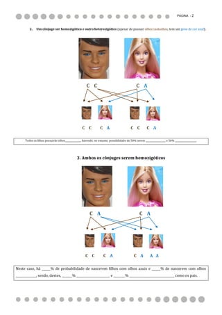 PÁGINA - 2



         2.    Um cônjuge ser homozigótico e outro heterozigótico (apesar de possuir olhos castanhos, tem um gene de cor azul).




                                                        C C                                     C A




                                                    C C            C A                      C C          C A

      Todos os filhos possuirão olhos______________, havendo, no entanto, possibilidade de 50% serem __________________ e 50% ___________________.




                                                3. Ambos os cônjuges serem homozigóticos




                                                          C A                                      C A




                                                       C C           C A                      C A          A A

Neste caso, há ______% de probabilidade de nascerem filhos com olhos azuis e ______% de nascerem com olhos
______________, sendo, destes, _______% _______________________ e ________% _______________________________ como os pais.
 