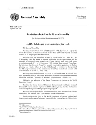 United Nations                                                                             A/RES/56/117

                                                                                                               Distr.: General
                   General Assembly                                                                           18 January 2002




 Fifty-sixth session
 Agenda item 108


                            Resolution adopted by the General Assembly
                                    [on the report of the Third Committee (A/56/572)]


                           56/117. Policies and programmes involving youth

                       The General Assembly,
                     Recalling its resolution 50/81 of 14 December 1995, by which it adopted the
               World Programme of Action for Youth to the Year 2000 and Beyond, annexed
               thereto, as an integral part of that resolution,
                     Recalling also its resolutions 32/135 of 16 December 1977 and 36/17 of
               9 November 1981, by which it adopted guidelines for the improvement of the
               channels of communication between the United Nations and youth and youth
               organizations, and 40/14 of 18 November 1985, entitled “International Youth Year:
               Participation, Development, Peace”, by which it endorsed the guidelines for further
               planning and suitable follow-up in the field of youth as contained in the report of
               the Advisory Committee for the International Youth Year on its fourth session, held
               at Vienna from 25 March to 3 April 1985, 1
                    Recalling further its resolution 54/120 of 17 December 1999, in which it took
               note with appreciation of the Lisbon Declaration on Youth Policies and Programmes
               adopted at the World Conference of Ministers Responsible for Youth in 1998, 2
                   Welcoming the adoption of the Dakar Framework for Action at the World
               Education Forum, 3
                     Recalling the United Nations Millennium Declaration adopted by the heads of
               State and Government on 8 September 2000, 4 and recognizing that the Declaration
               includes important goals and targets pertaining to youth,
                    Recalling and reaffirming the commitments made at the major United Nations
               conferences and summits since 1990 and their follow-up processes,
                     Noting in particular that, in the World Programme of Action, regional and
               interregional conferences of ministers responsible for youth affairs in Africa, Asia,

               _______________
               1
                 A/40/256, annex.
               2
                 See WCMRY/1998/28, chap. I, resolution 1.
               3
                 See United Nations Educational, Scientific and Cultural Organization, Final Report of the World
               Education Forum, Dakar, Senegal, 26–28 April 2000 (Paris, 2000).
               4
                 See resolution 55/2.


01 48145
 