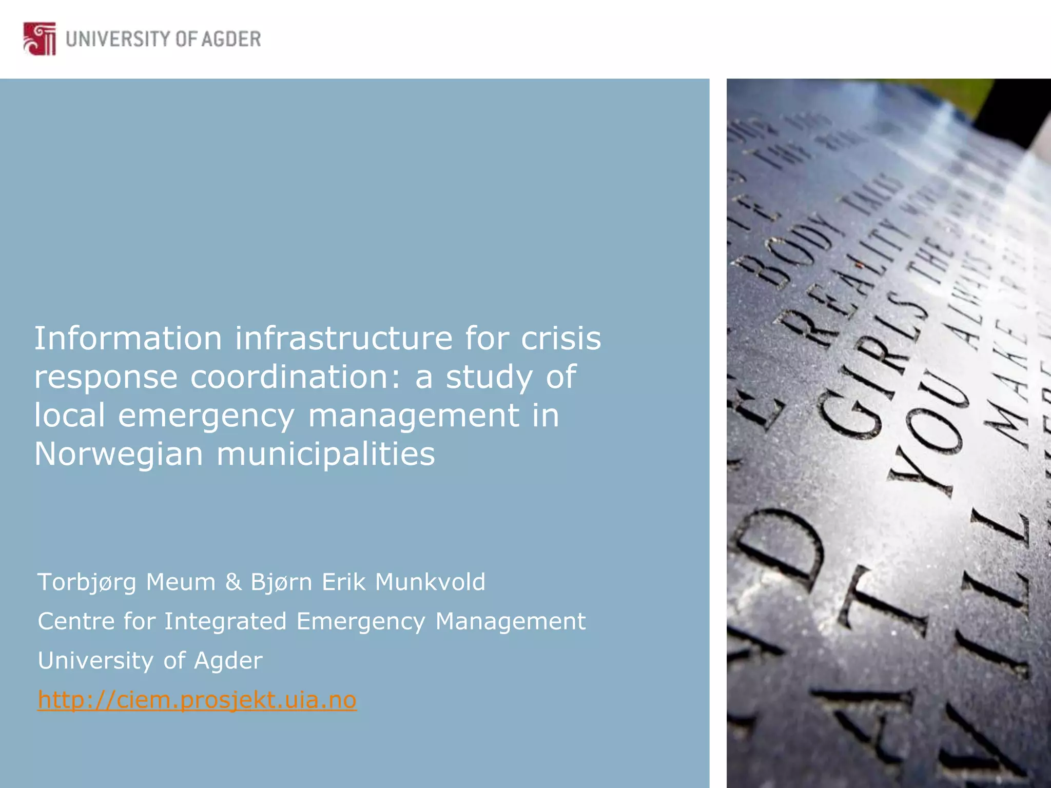 Information infrastructure for crisis
response coordination: a study of
local emergency management in
Norwegian municipalities
Torbjørg Meum & Bjørn Erik Munkvold
Centre for Integrated Emergency Management
University of Agder
http://ciem.prosjekt.uia.no
 