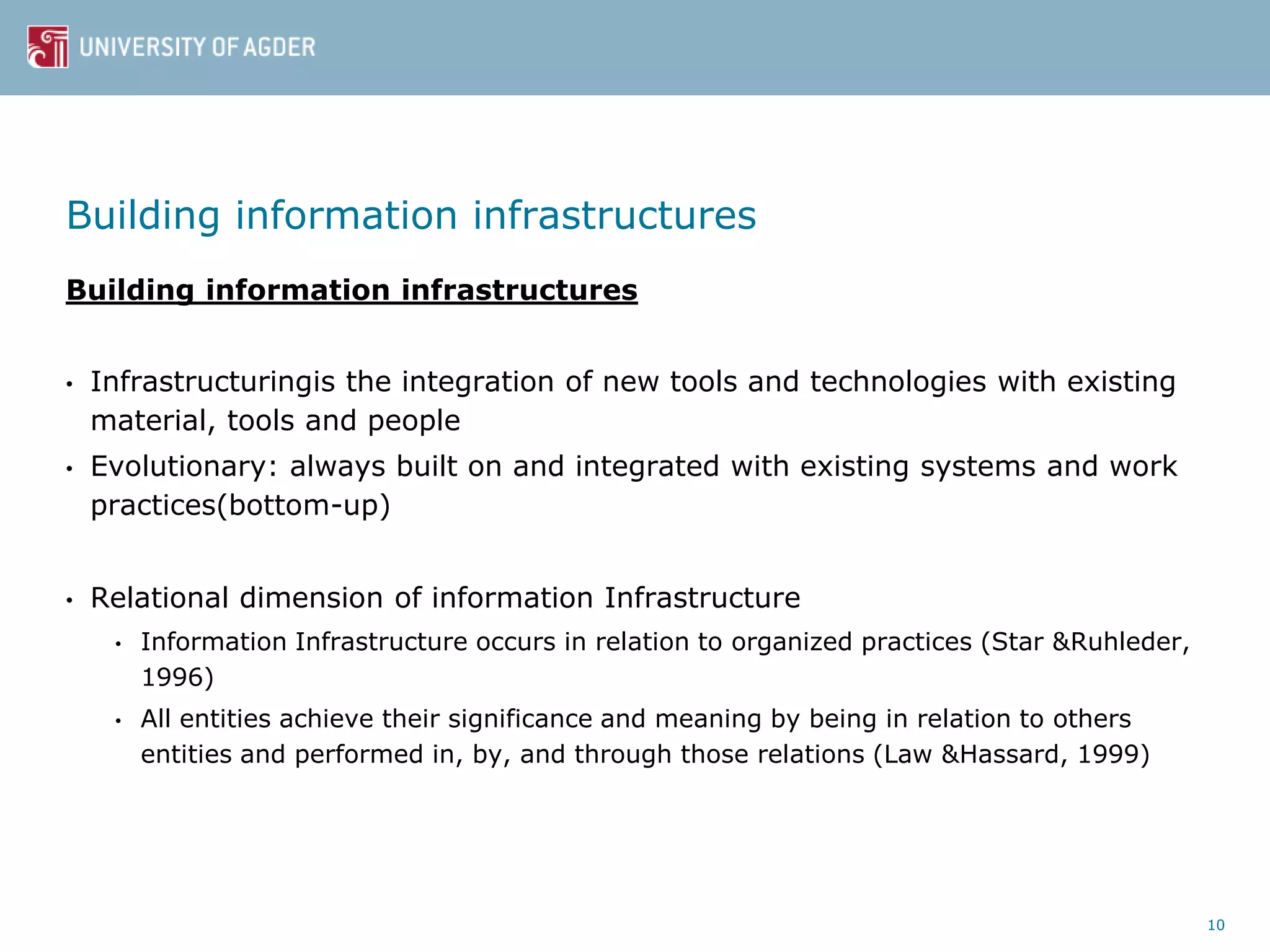 Building information infrastructures
Building information infrastructures
• Infrastructuringis the integration of new tools and technologies with existing
material, tools and people
• Evolutionary: always built on and integrated with existing systems and work
practices(bottom-up)
• Relational dimension of information Infrastructure
• Information Infrastructure occurs in relation to organized practices (Star &Ruhleder,
1996)
• All entities achieve their significance and meaning by being in relation to others
entities and performed in, by, and through those relations (Law &Hassard, 1999)
10
 