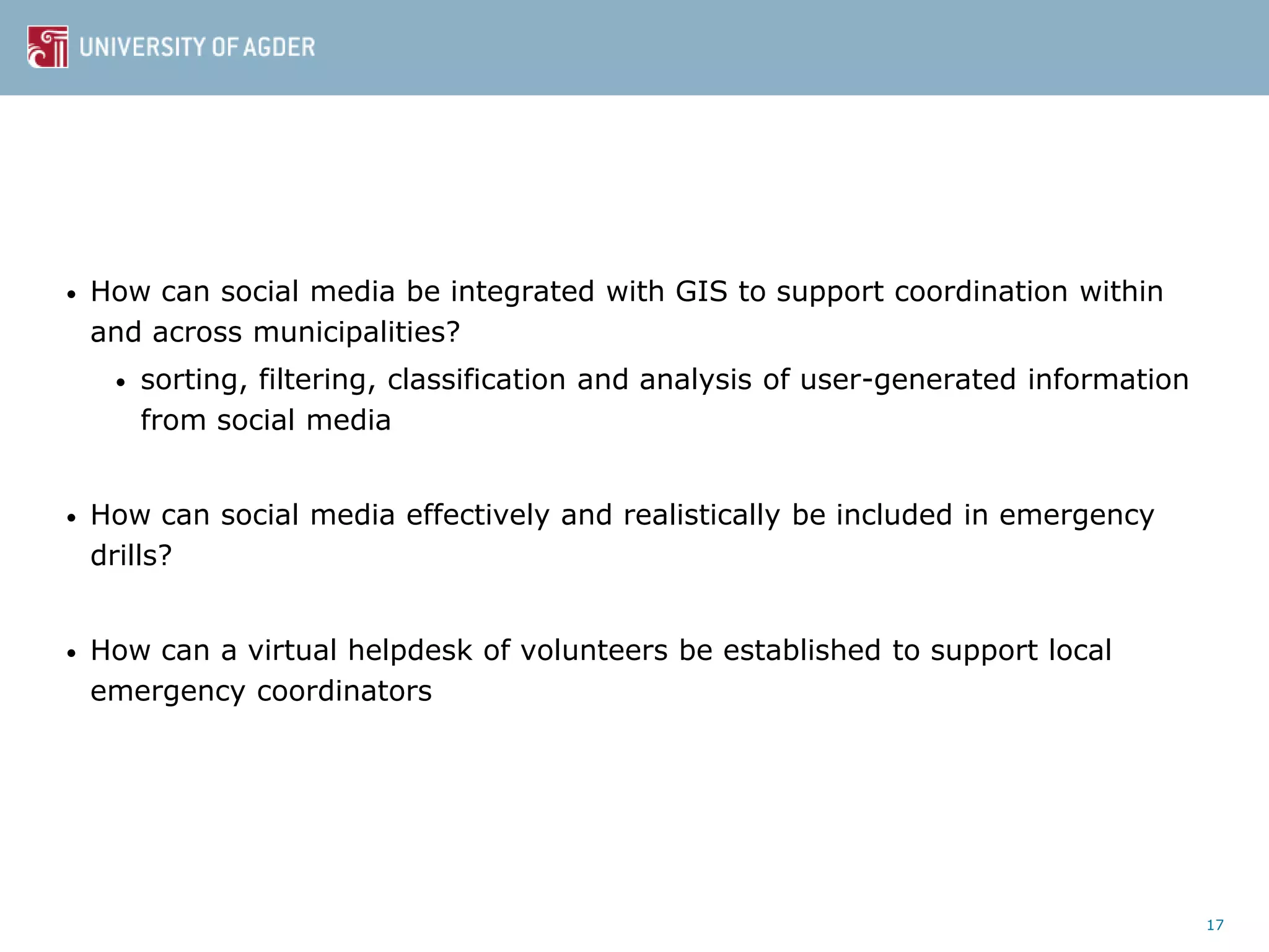 • How can social media be integrated with GIS to support coordination within
and across municipalities?
• sorting, filtering, classification and analysis of user-generated information
from social media
• How can social media effectively and realistically be included in emergency
drills?
• How can a virtual helpdesk of volunteers be established to support local
emergency coordinators
17
 