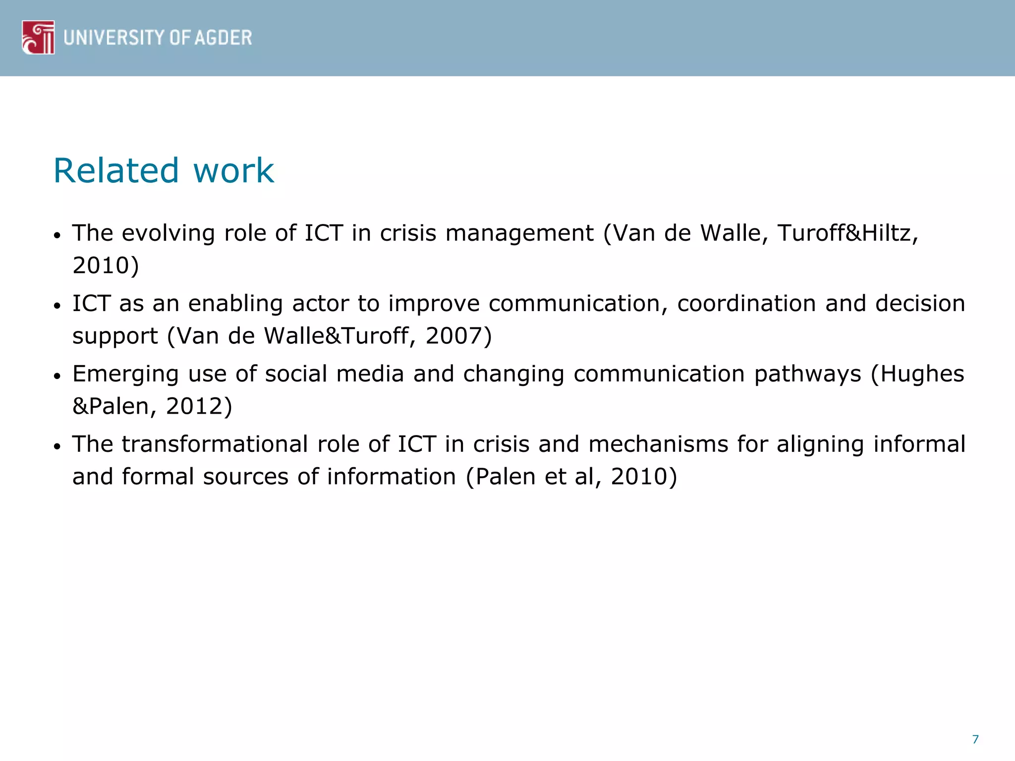 Related work
• The evolving role of ICT in crisis management (Van de Walle, Turoff&Hiltz,
2010)
• ICT as an enabling actor to improve communication, coordination and decision
support (Van de Walle&Turoff, 2007)
• Emerging use of social media and changing communication pathways (Hughes
&Palen, 2012)
• The transformational role of ICT in crisis and mechanisms for aligning informal
and formal sources of information (Palen et al, 2010)
7
 