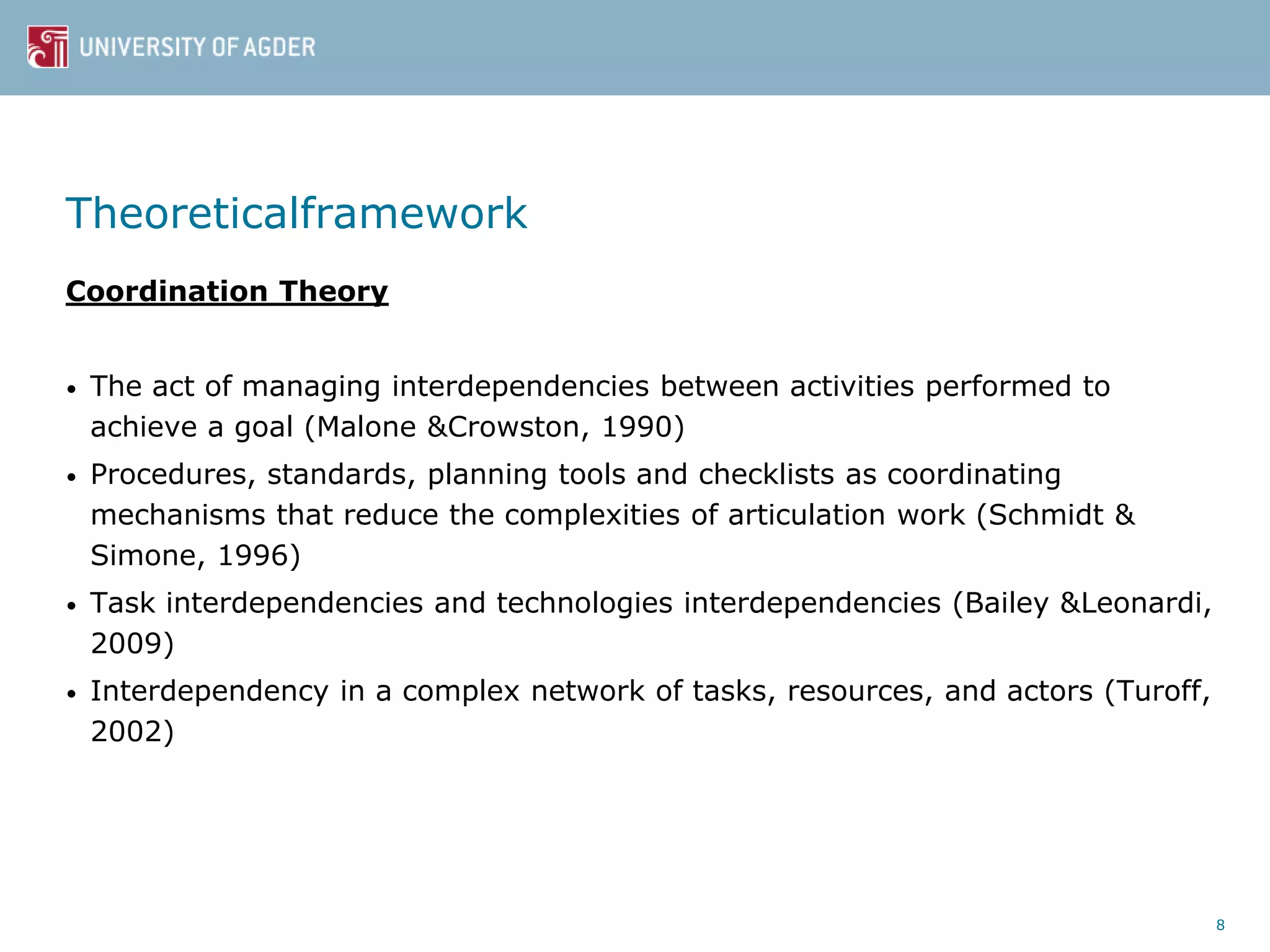 Theoreticalframework
Coordination Theory
• The act of managing interdependencies between activities performed to
achieve a goal (Malone &Crowston, 1990)
• Procedures, standards, planning tools and checklists as coordinating
mechanisms that reduce the complexities of articulation work (Schmidt &
Simone, 1996)
• Task interdependencies and technologies interdependencies (Bailey &Leonardi,
2009)
• Interdependency in a complex network of tasks, resources, and actors (Turoff,
2002)
8
 