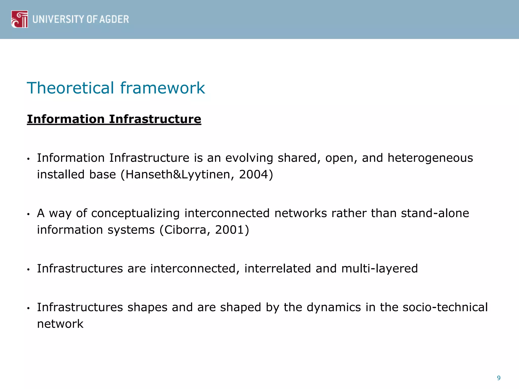 Theoretical framework
Information Infrastructure
• Information Infrastructure is an evolving shared, open, and heterogeneous
installed base (Hanseth&Lyytinen, 2004)
• A way of conceptualizing interconnected networks rather than stand-alone
information systems (Ciborra, 2001)
• Infrastructures are interconnected, interrelated and multi-layered
• Infrastructures shapes and are shaped by the dynamics in the socio-technical
network
9
 