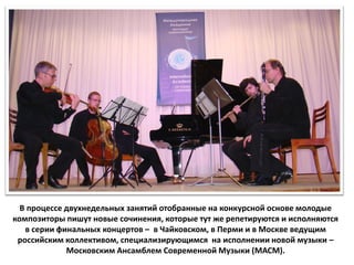 В процессе двухнедельных занятий отобранные на конкурсной основе молодые
композиторы пишут новые сочинения, которые тут же репетируются и исполняются
   в серии финальных концертов – в Чайковском, в Перми и в Москве ведущим
 российским коллективом, специализирующимся на исполнении новой музыки –
             Московским Ансамблем Современной Музыки (МАСМ).
 