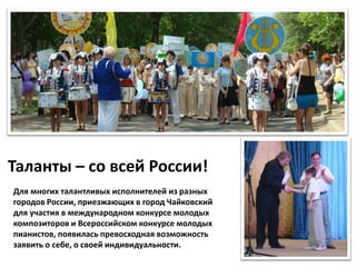 Таланты – со всей России!
Для многих талантливых исполнителей из разных
городов России, приезжающих в город Чайковский
для участия в международном конкурсе молодых
композиторов и Всероссийском конкурсе молодых
пианистов, появилась превосходная возможность
заявить о себе, о своей индивидуальности.
 