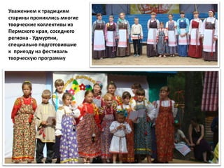 Уважением к традициям
старины прониклись многие
творческие коллективы из
Пермского края, соседнего
региона - Удмуртии,
специально подготовившие
к приезду на фестиваль
творческую программу
 