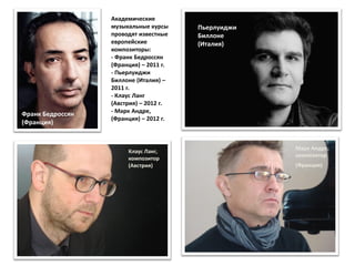 Академические
                  музыкальные курсы     Пьерлуиджи
                  проводят известные    Биллоне
                  европейские           (Италия)
                  композиторы:
                  - Франк Бедроссян
                  (Франция) – 2011 г.
                  - Пьерлуиджи
                  Биллоне (Италия) –
                  2011 г.
                  - Клаус Ланг
                  (Австрия) – 2012 г.
                  - Марк Андре,
Франк Бедроссян
                  (Франция) – 2012 г.
(Франция)


                                                     Марк Андре,
                       Клаус Ланг,
                                                     композитор
                       композитор
                       (Австрия)                     (Франция)
 