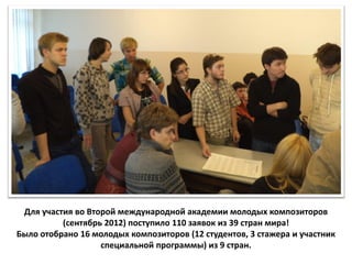 Для участия во Второй международной академии молодых композиторов
          (сентябрь 2012) поступило 110 заявок из 39 стран мира!
Было отобрано 16 молодых композиторов (12 студентов, 3 стажера и участник
                   специальной программы) из 9 стран.
 