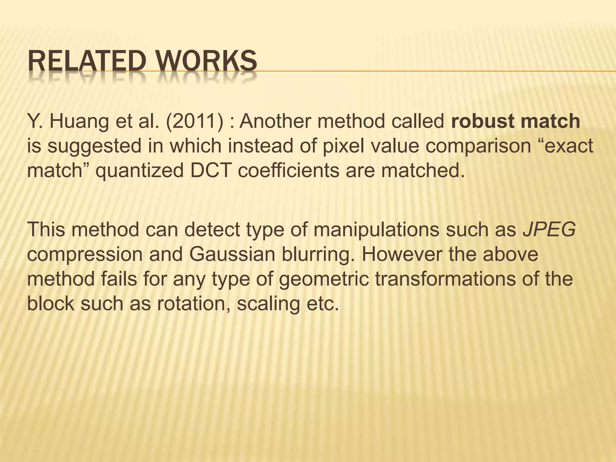 Y. Huang et al. (2011) : Another method called robust match
is suggested in which instead of pixel value comparison “exact
match” quantized DCT coefficients are matched.
This method can detect type of manipulations such as JPEG
compression and Gaussian blurring. However the above
method fails for any type of geometric transformations of the
block such as rotation, scaling etc.
RELATED WORKS
 