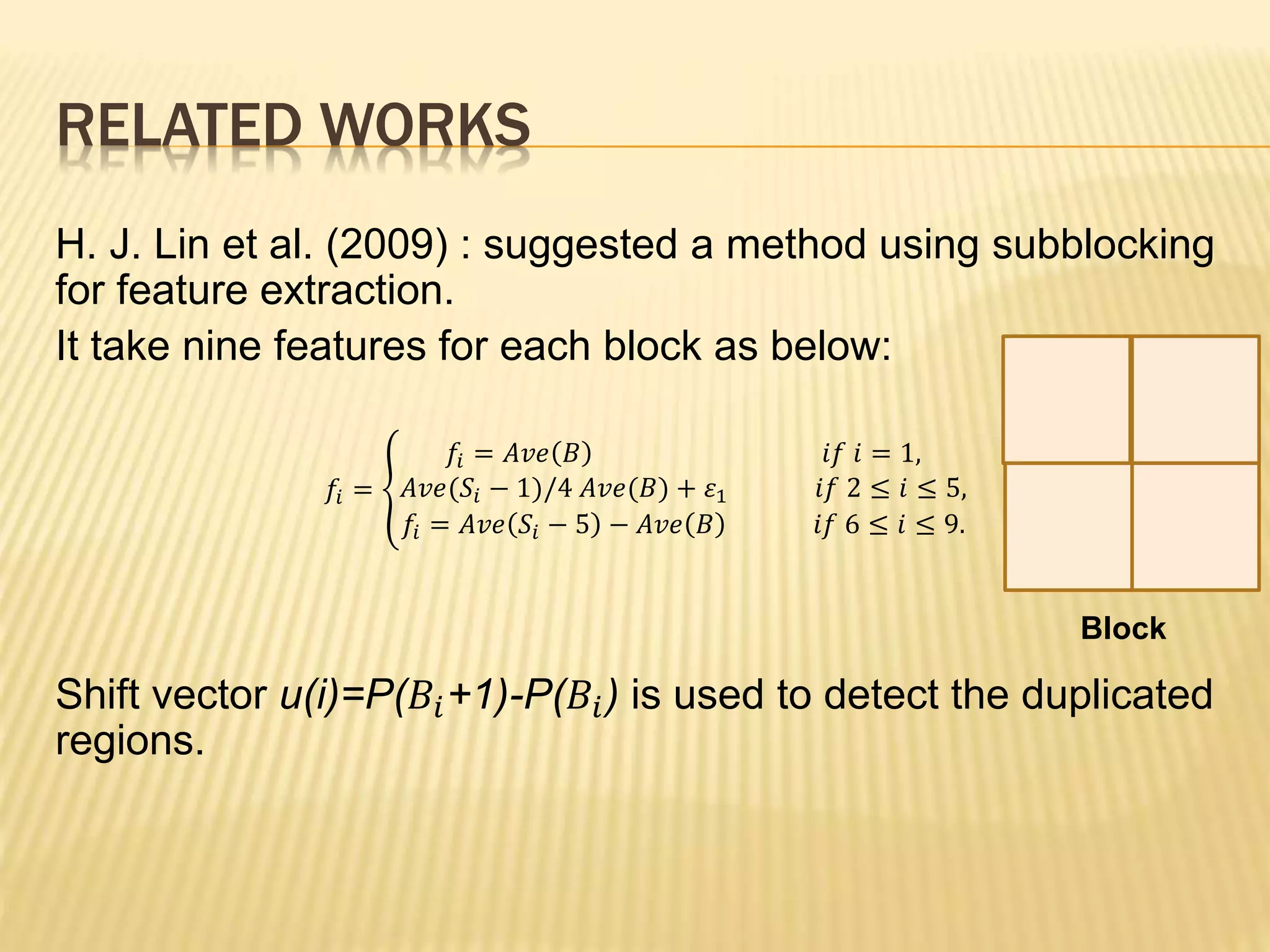 RELATED WORKS
H. J. Lin et al. (2009) : suggested a method using subblocking
for feature extraction.
It take nine features for each block as below:
𝑓𝑖 =
𝑓𝑖 = 𝐴𝑣𝑒 𝐵 𝑖𝑓 𝑖 = 1,
𝐴𝑣𝑒(𝑆𝑖 − 1)/4 𝐴𝑣𝑒(𝐵) + 𝜀1 𝑖𝑓 2 ≤ 𝑖 ≤ 5,
𝑓𝑖 = 𝐴𝑣𝑒 𝑆𝑖 − 5 − 𝐴𝑣𝑒 𝐵 𝑖𝑓 6 ≤ 𝑖 ≤ 9.
Shift vector u(i)=P(𝐵𝑖+1)-P(𝐵𝑖) is used to detect the duplicated
regions.
Block
 