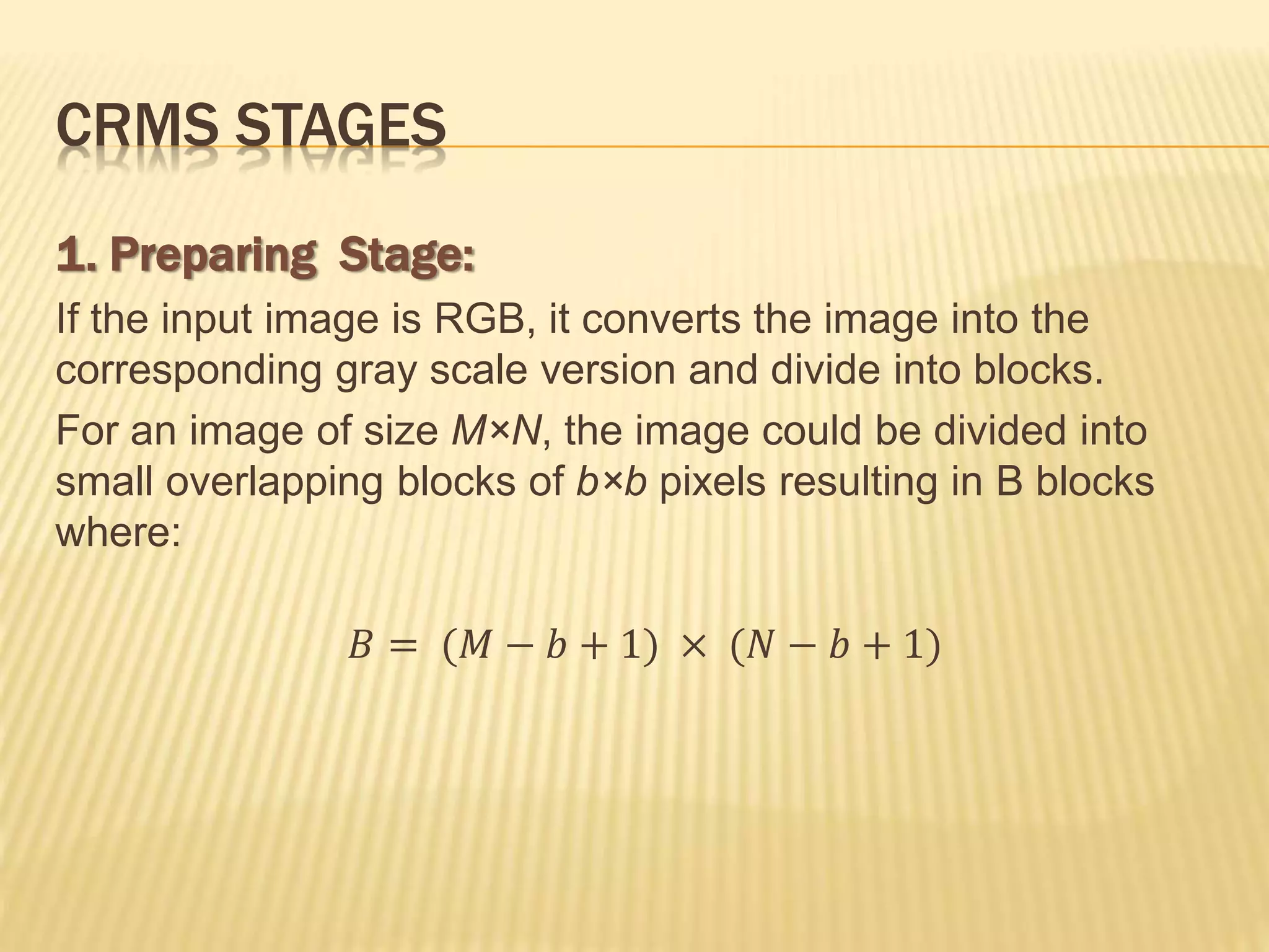 1. Preparing Stage:
If the input image is RGB, it converts the image into the
corresponding gray scale version and divide into blocks.
For an image of size M×N, the image could be divided into
small overlapping blocks of b×b pixels resulting in B blocks
where:
𝐵 = (𝑀 − 𝑏 + 1) × (𝑁 − 𝑏 + 1)
CRMS STAGES
 