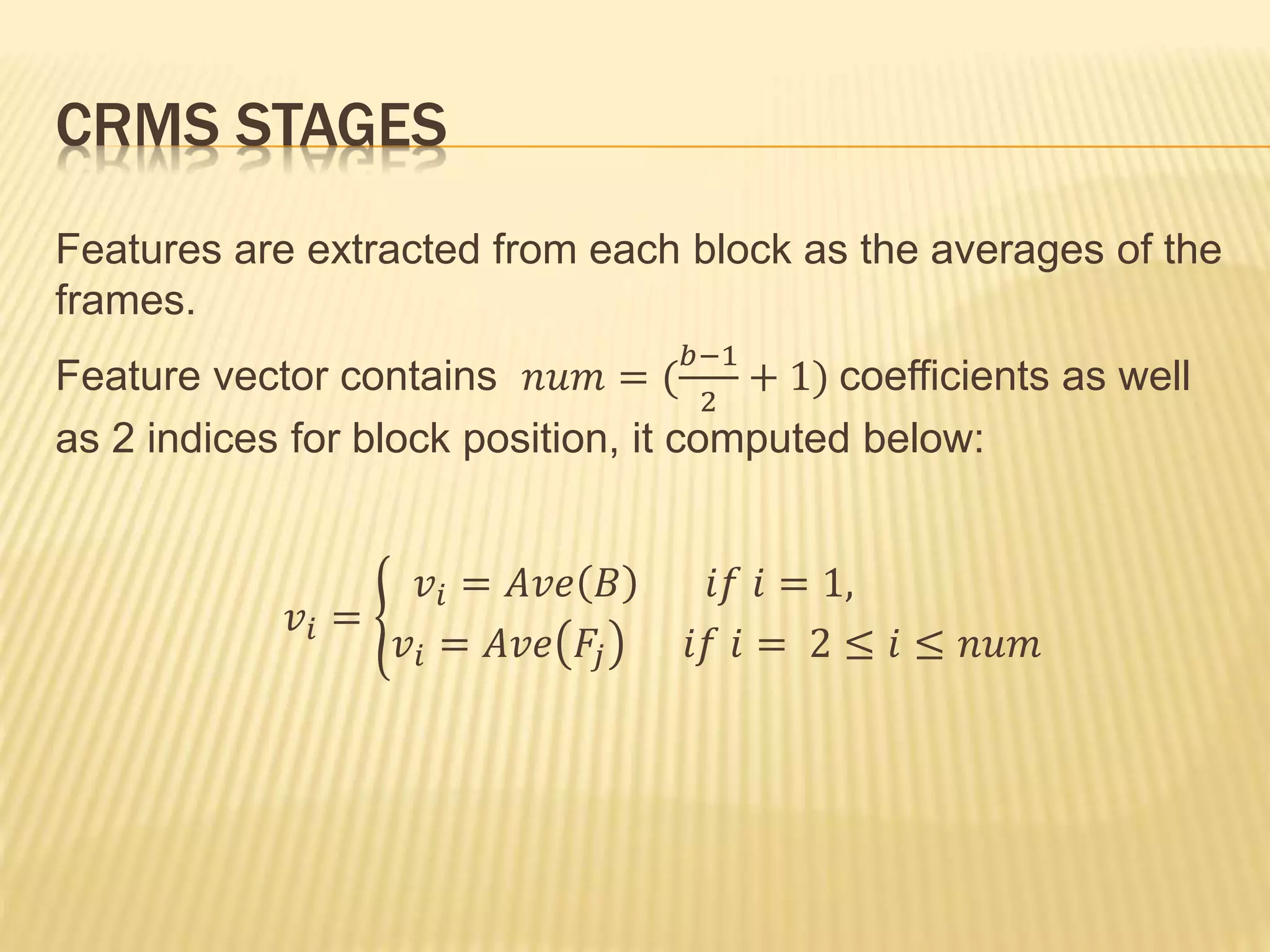 CRMS STAGES
Features are extracted from each block as the averages of the
frames.
Feature vector contains 𝑛𝑢𝑚 = (
𝑏−1
2
+ 1) coefficients as well
as 2 indices for block position, it computed below:
𝑣𝑖 =
𝑣𝑖 = 𝐴𝑣𝑒 𝐵 𝑖𝑓 𝑖 = 1,
𝑣𝑖 = 𝐴𝑣𝑒 𝐹𝑗 𝑖𝑓 𝑖 = 2 ≤ 𝑖 ≤ 𝑛𝑢𝑚
 