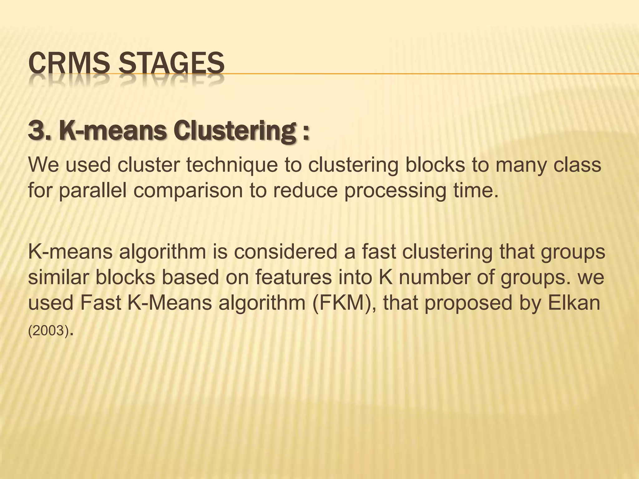 3. K-means Clustering :
We used cluster technique to clustering blocks to many class
for parallel comparison to reduce processing time.
K-means algorithm is considered a fast clustering that groups
similar blocks based on features into K number of groups. we
used Fast K-Means algorithm (FKM), that proposed by Elkan
(2003).
CRMS STAGES
 