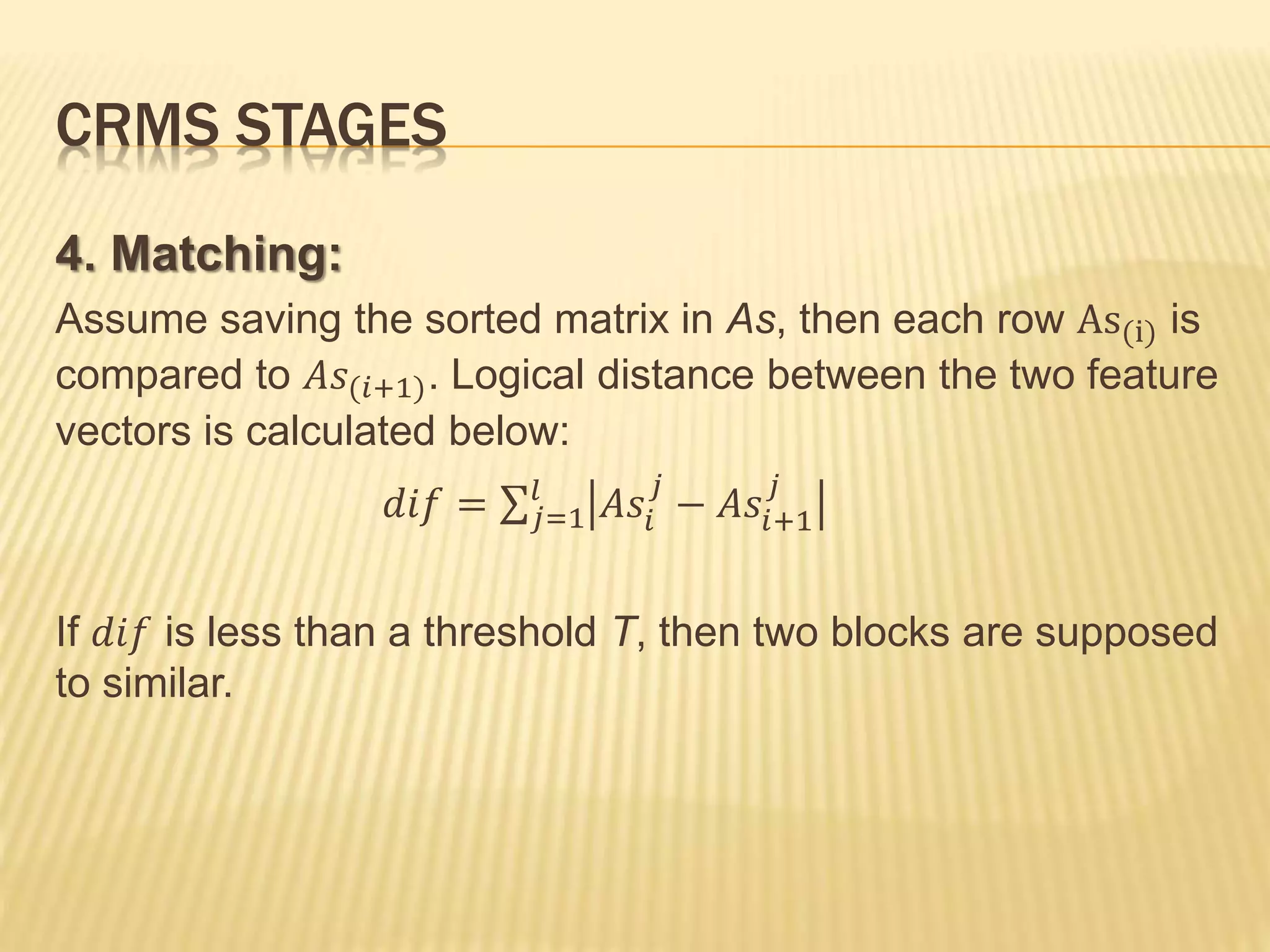 CRMS STAGES
4. Matching:
Assume saving the sorted matrix in As, then each row As(i) is
compared to 𝐴𝑠(𝑖+1). Logical distance between the two feature
vectors is calculated below:
𝑑𝑖𝑓 = 𝑗=1
𝑙
𝐴𝑠𝑖
𝑗
− 𝐴𝑠𝑖+1
𝑗
If 𝑑𝑖𝑓 is less than a threshold T, then two blocks are supposed
to similar.
 