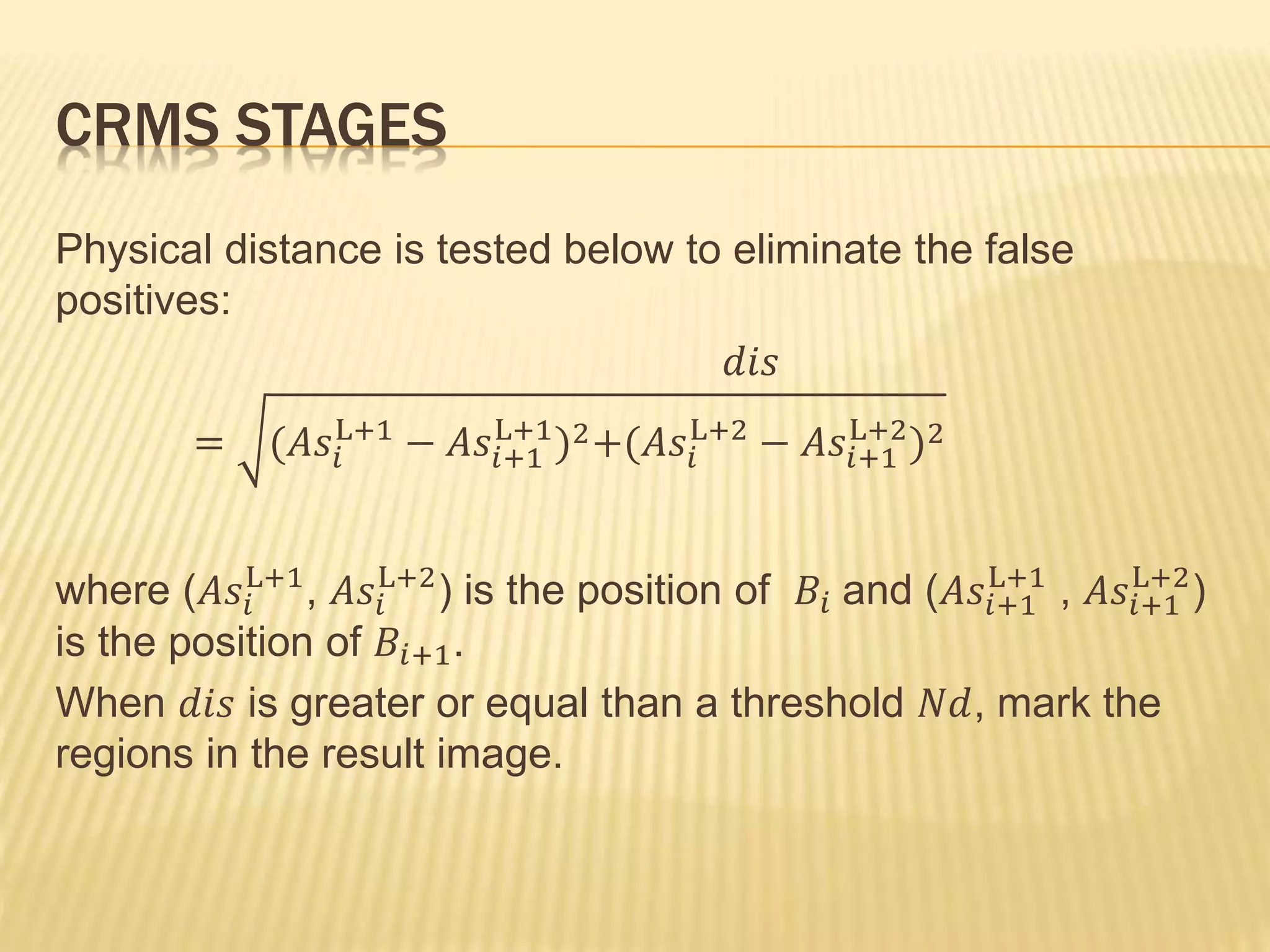 Physical distance is tested below to eliminate the false
positives:
𝑑𝑖𝑠
= (𝐴𝑠𝑖
L+1
− 𝐴𝑠𝑖+1
L+1
)2+(𝐴𝑠𝑖
L+2
− 𝐴𝑠𝑖+1
L+2
)2
where (𝐴𝑠𝑖
L+1
, 𝐴𝑠𝑖
L+2
) is the position of 𝐵𝑖 and (𝐴𝑠𝑖+1
L+1
, 𝐴𝑠𝑖+1
L+2
)
is the position of 𝐵𝑖+1.
When 𝑑𝑖𝑠 is greater or equal than a threshold 𝑁𝑑, mark the
regions in the result image.
CRMS STAGES
 