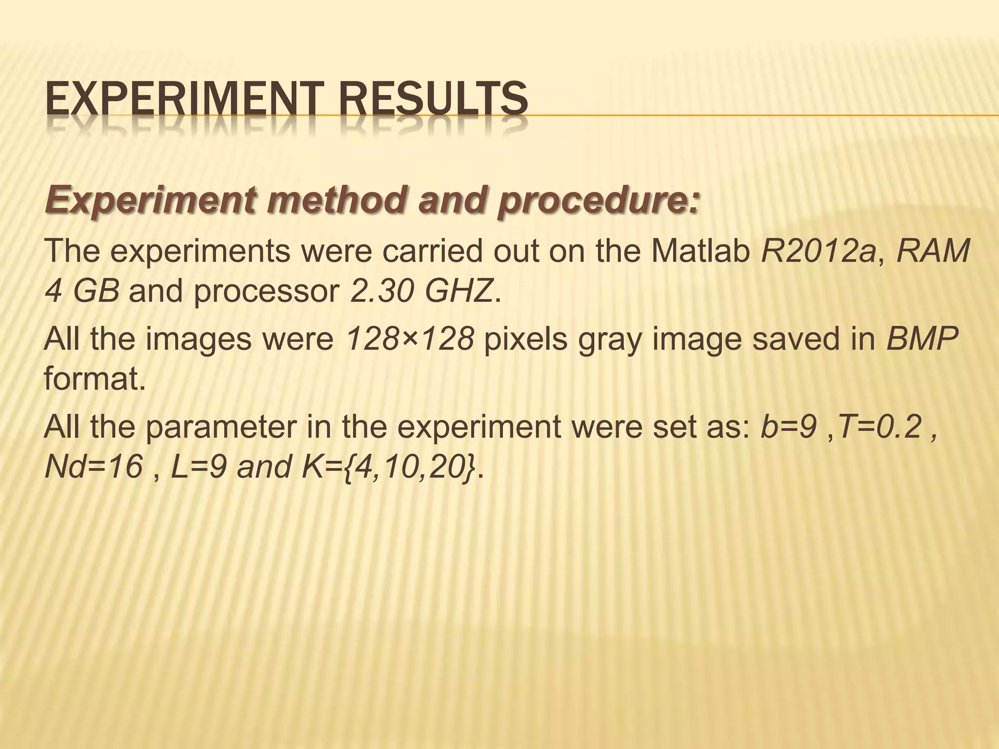 Experiment method and procedure:
The experiments were carried out on the Matlab R2012a, RAM
4 GB and processor 2.30 GHZ.
All the images were 128×128 pixels gray image saved in BMP
format.
All the parameter in the experiment were set as: b=9 ,T=0.2 ,
Nd=16 , L=9 and K={4,10,20}.
EXPERIMENT RESULTS
 